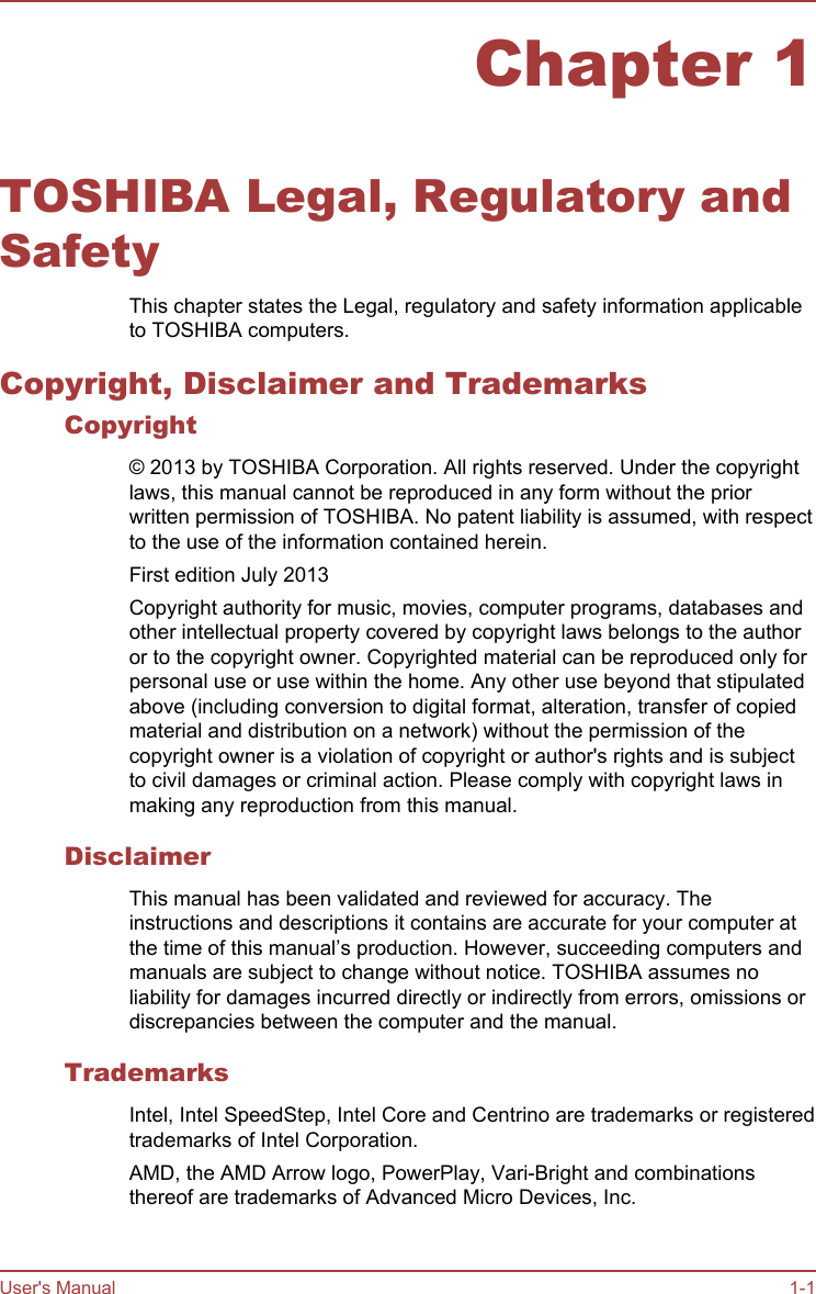 Chapter 1TOSHIBA Legal, Regulatory andSafetyThis chapter states the Legal, regulatory and safety information applicableto TOSHIBA computers.Copyright, Disclaimer and TrademarksCopyright© 2013 by TOSHIBA Corporation. All rights reserved. Under the copyrightlaws, this manual cannot be reproduced in any form without the priorwritten permission of TOSHIBA. No patent liability is assumed, with respectto the use of the information contained herein.First edition July 2013Copyright authority for music, movies, computer programs, databases andother intellectual property covered by copyright laws belongs to the authoror to the copyright owner. Copyrighted material can be reproduced only forpersonal use or use within the home. Any other use beyond that stipulatedabove (including conversion to digital format, alteration, transfer of copiedmaterial and distribution on a network) without the permission of thecopyright owner is a violation of copyright or author&apos;s rights and is subjectto civil damages or criminal action. Please comply with copyright laws inmaking any reproduction from this manual.DisclaimerThis manual has been validated and reviewed for accuracy. Theinstructions and descriptions it contains are accurate for your computer atthe time of this manual’s production. However, succeeding computers andmanuals are subject to change without notice. TOSHIBA assumes noliability for damages incurred directly or indirectly from errors, omissions ordiscrepancies between the computer and the manual.TrademarksIntel, Intel SpeedStep, Intel Core and Centrino are trademarks or registeredtrademarks of Intel Corporation.AMD, the AMD Arrow logo, PowerPlay, Vari-Bright and combinationsthereof are trademarks of Advanced Micro Devices, Inc.User&apos;s Manual 1-1