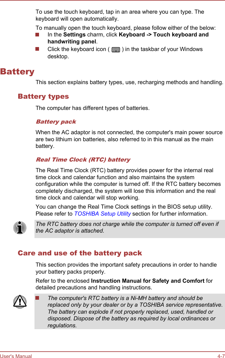 To use the touch keyboard, tap in an area where you can type. Thekeyboard will open automatically.To manually open the touch keyboard, please follow either of the below:In the Settings charm, click Keyboard -&gt; Touch keyboard and handwriting panel.Click the keyboard icon (   ) in the taskbar of your Windowsdesktop.BatteryThis section explains battery types, use, recharging methods and handling.Battery typesThe computer has different types of batteries.Battery packWhen the AC adaptor is not connected, the computer&apos;s main power sourceare two lithium ion batteries, also referred to in this manual as the mainbattery.Real Time Clock (RTC) batteryThe Real Time Clock (RTC) battery provides power for the internal realtime clock and calendar function and also maintains the systemconfiguration while the computer is turned off. If the RTC battery becomescompletely discharged, the system will lose this information and the realtime clock and calendar will stop working.You can change the Real Time Clock settings in the BIOS setup utility.Please refer to TOSHIBA Setup Utility section for further information.The RTC battery does not charge while the computer is turned off even ifthe AC adaptor is attached.Care and use of the battery packThis section provides the important safety precautions in order to handleyour battery packs properly.Refer to the enclosed Instruction Manual for Safety and Comfort fordetailed precautions and handling instructions.The computer&apos;s RTC battery is a Ni-MH battery and should bereplaced only by your dealer or by a TOSHIBA service representative.The battery can explode if not properly replaced, used, handled ordisposed. Dispose of the battery as required by local ordinances orregulations.User&apos;s Manual 4-7