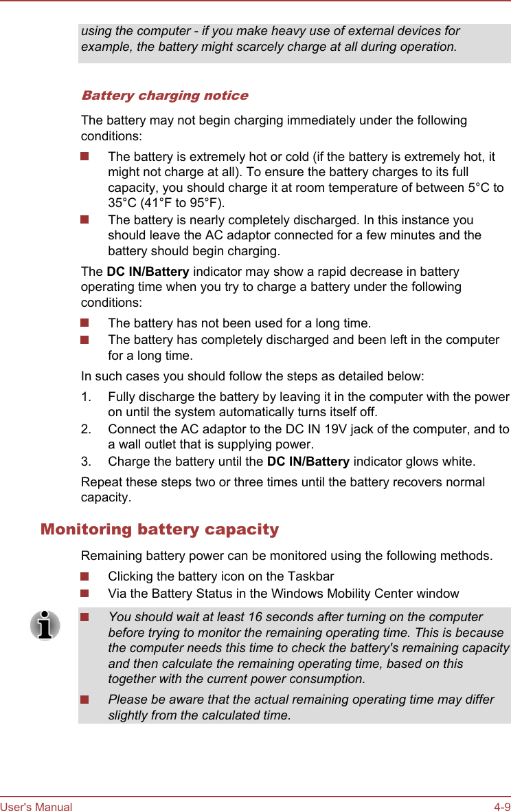 using the computer - if you make heavy use of external devices forexample, the battery might scarcely charge at all during operation.Battery charging noticeThe battery may not begin charging immediately under the followingconditions:The battery is extremely hot or cold (if the battery is extremely hot, itmight not charge at all). To ensure the battery charges to its fullcapacity, you should charge it at room temperature of between 5°C to35°C (41°F to 95°F).The battery is nearly completely discharged. In this instance youshould leave the AC adaptor connected for a few minutes and thebattery should begin charging.The DC IN/Battery indicator may show a rapid decrease in batteryoperating time when you try to charge a battery under the followingconditions:The battery has not been used for a long time.The battery has completely discharged and been left in the computerfor a long time.In such cases you should follow the steps as detailed below:1. Fully discharge the battery by leaving it in the computer with the poweron until the system automatically turns itself off.2. Connect the AC adaptor to the DC IN 19V jack of the computer, and toa wall outlet that is supplying power.3. Charge the battery until the DC IN/Battery indicator glows white.Repeat these steps two or three times until the battery recovers normalcapacity.Monitoring battery capacityRemaining battery power can be monitored using the following methods.Clicking the battery icon on the TaskbarVia the Battery Status in the Windows Mobility Center windowYou should wait at least 16 seconds after turning on the computerbefore trying to monitor the remaining operating time. This is becausethe computer needs this time to check the battery&apos;s remaining capacityand then calculate the remaining operating time, based on thistogether with the current power consumption.Please be aware that the actual remaining operating time may differslightly from the calculated time.User&apos;s Manual 4-9