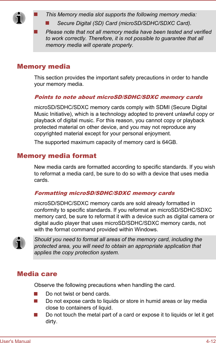 This Memory media slot supports the following memory media:Secure Digital (SD) Card (microSD/SDHC/SDXC Card).Please note that not all memory media have been tested and verifiedto work correctly. Therefore, it is not possible to guarantee that allmemory media will operate properly.Memory mediaThis section provides the important safety precautions in order to handleyour memory media.Points to note about microSD/SDHC/SDXC memory cardsmicroSD/SDHC/SDXC memory cards comply with SDMI (Secure DigitalMusic Initiative), which is a technology adopted to prevent unlawful copy orplayback of digital music. For this reason, you cannot copy or playbackprotected material on other device, and you may not reproduce anycopyrighted material except for your personal enjoyment.The supported maximum capacity of memory card is 64GB.Memory media formatNew media cards are formatted according to specific standards. If you wishto reformat a media card, be sure to do so with a device that uses mediacards.Formatting microSD/SDHC/SDXC memory cardsmicroSD/SDHC/SDXC memory cards are sold already formatted inconformity to specific standards. If you reformat an microSD/SDHC/SDXCmemory card, be sure to reformat it with a device such as digital camera ordigital audio player that uses microSD/SDHC/SDXC memory cards, notwith the format command provided within Windows.Should you need to format all areas of the memory card, including theprotected area, you will need to obtain an appropriate application thatapplies the copy protection system.Media careObserve the following precautions when handling the card.Do not twist or bend cards.Do not expose cards to liquids or store in humid areas or lay mediaclose to containers of liquid.Do not touch the metal part of a card or expose it to liquids or let it getdirty.User&apos;s Manual 4-12