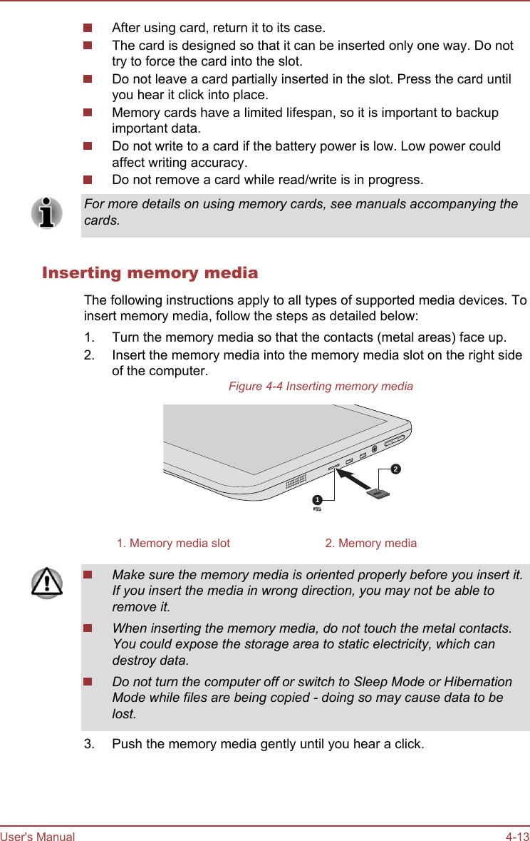 After using card, return it to its case.The card is designed so that it can be inserted only one way. Do nottry to force the card into the slot.Do not leave a card partially inserted in the slot. Press the card untilyou hear it click into place.Memory cards have a limited lifespan, so it is important to backupimportant data.Do not write to a card if the battery power is low. Low power couldaffect writing accuracy.Do not remove a card while read/write is in progress.For more details on using memory cards, see manuals accompanying thecards.Inserting memory mediaThe following instructions apply to all types of supported media devices. Toinsert memory media, follow the steps as detailed below:1. Turn the memory media so that the contacts (metal areas) face up.2. Insert the memory media into the memory media slot on the right sideof the computer.Figure 4-4 Inserting memory media211. Memory media slot 2. Memory mediaMake sure the memory media is oriented properly before you insert it.If you insert the media in wrong direction, you may not be able toremove it.When inserting the memory media, do not touch the metal contacts.You could expose the storage area to static electricity, which candestroy data.Do not turn the computer off or switch to Sleep Mode or HibernationMode while files are being copied - doing so may cause data to belost.3. Push the memory media gently until you hear a click.User&apos;s Manual 4-13