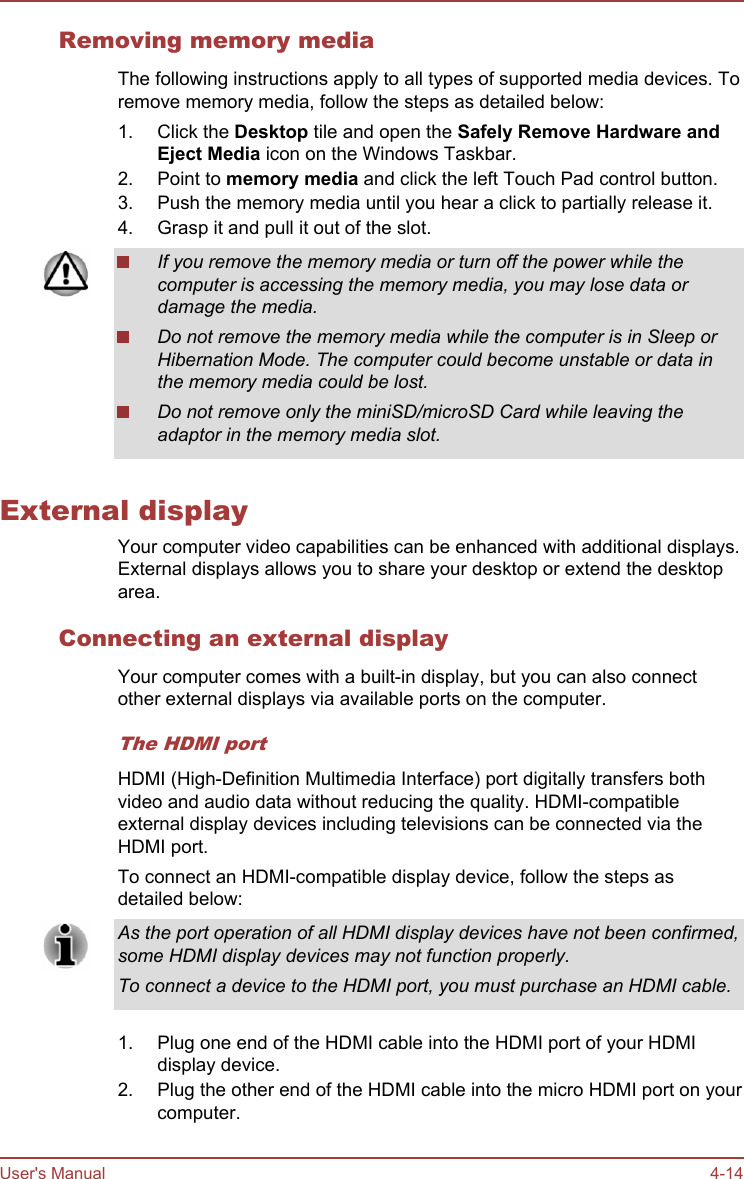 Removing memory mediaThe following instructions apply to all types of supported media devices. Toremove memory media, follow the steps as detailed below:1. Click the Desktop tile and open the Safely Remove Hardware and Eject Media icon on the Windows Taskbar.2. Point to memory media and click the left Touch Pad control button.3. Push the memory media until you hear a click to partially release it.4. Grasp it and pull it out of the slot.If you remove the memory media or turn off the power while thecomputer is accessing the memory media, you may lose data ordamage the media.Do not remove the memory media while the computer is in Sleep orHibernation Mode. The computer could become unstable or data inthe memory media could be lost.Do not remove only the miniSD/microSD Card while leaving theadaptor in the memory media slot.External displayYour computer video capabilities can be enhanced with additional displays.External displays allows you to share your desktop or extend the desktoparea.Connecting an external displayYour computer comes with a built-in display, but you can also connectother external displays via available ports on the computer.The HDMI portHDMI (High-Definition Multimedia Interface) port digitally transfers bothvideo and audio data without reducing the quality. HDMI-compatibleexternal display devices including televisions can be connected via theHDMI port.To connect an HDMI-compatible display device, follow the steps asdetailed below:As the port operation of all HDMI display devices have not been confirmed,some HDMI display devices may not function properly.To connect a device to the HDMI port, you must purchase an HDMI cable.1. Plug one end of the HDMI cable into the HDMI port of your HDMIdisplay device.2. Plug the other end of the HDMI cable into the micro HDMI port on yourcomputer.User&apos;s Manual 4-14