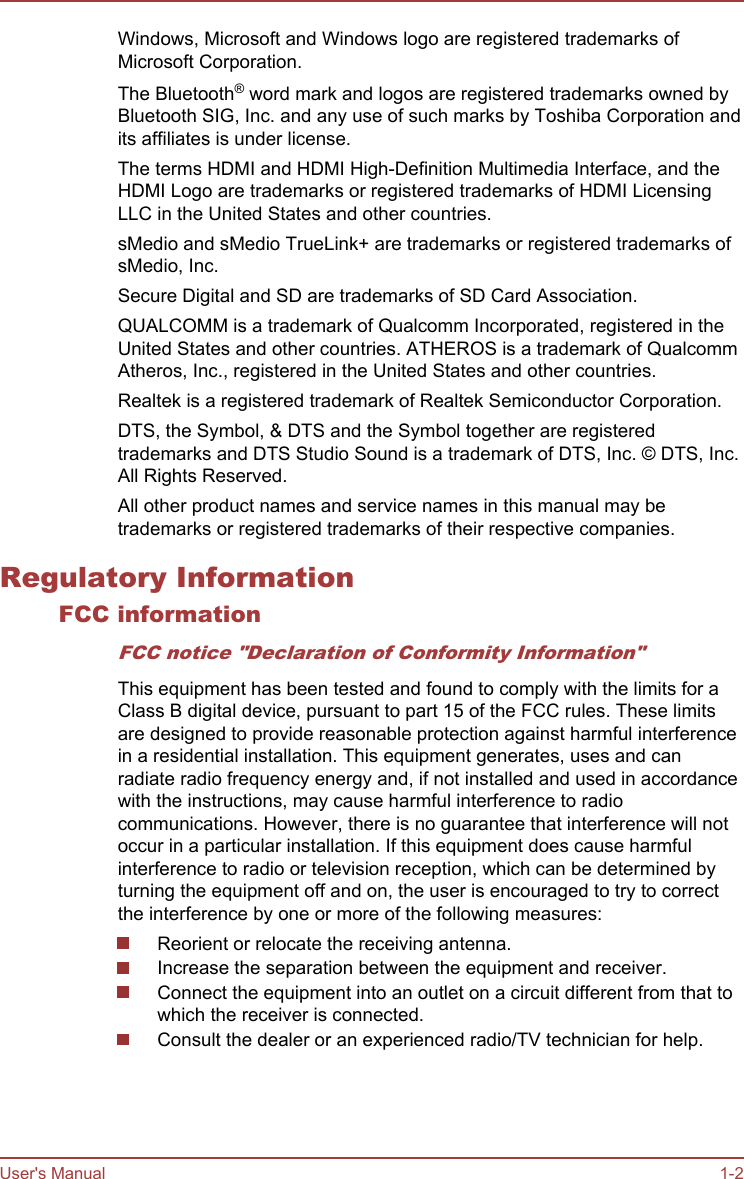 Windows, Microsoft and Windows logo are registered trademarks ofMicrosoft Corporation.The Bluetooth® word mark and logos are registered trademarks owned byBluetooth SIG, Inc. and any use of such marks by Toshiba Corporation andits affiliates is under license.The terms HDMI and HDMI High-Definition Multimedia Interface, and theHDMI Logo are trademarks or registered trademarks of HDMI LicensingLLC in the United States and other countries.sMedio and sMedio TrueLink+ are trademarks or registered trademarks ofsMedio, Inc.Secure Digital and SD are trademarks of SD Card Association.QUALCOMM is a trademark of Qualcomm Incorporated, registered in theUnited States and other countries. ATHEROS is a trademark of QualcommAtheros, Inc., registered in the United States and other countries.Realtek is a registered trademark of Realtek Semiconductor Corporation.DTS, the Symbol, &amp; DTS and the Symbol together are registeredtrademarks and DTS Studio Sound is a trademark of DTS, Inc. © DTS, Inc.All Rights Reserved.All other product names and service names in this manual may betrademarks or registered trademarks of their respective companies.Regulatory InformationFCC informationFCC notice &quot;Declaration of Conformity Information&quot;This equipment has been tested and found to comply with the limits for aClass B digital device, pursuant to part 15 of the FCC rules. These limitsare designed to provide reasonable protection against harmful interferencein a residential installation. This equipment generates, uses and canradiate radio frequency energy and, if not installed and used in accordancewith the instructions, may cause harmful interference to radiocommunications. However, there is no guarantee that interference will notoccur in a particular installation. If this equipment does cause harmfulinterference to radio or television reception, which can be determined byturning the equipment off and on, the user is encouraged to try to correctthe interference by one or more of the following measures:Reorient or relocate the receiving antenna.Increase the separation between the equipment and receiver.Connect the equipment into an outlet on a circuit different from that towhich the receiver is connected.Consult the dealer or an experienced radio/TV technician for help.User&apos;s Manual 1-2