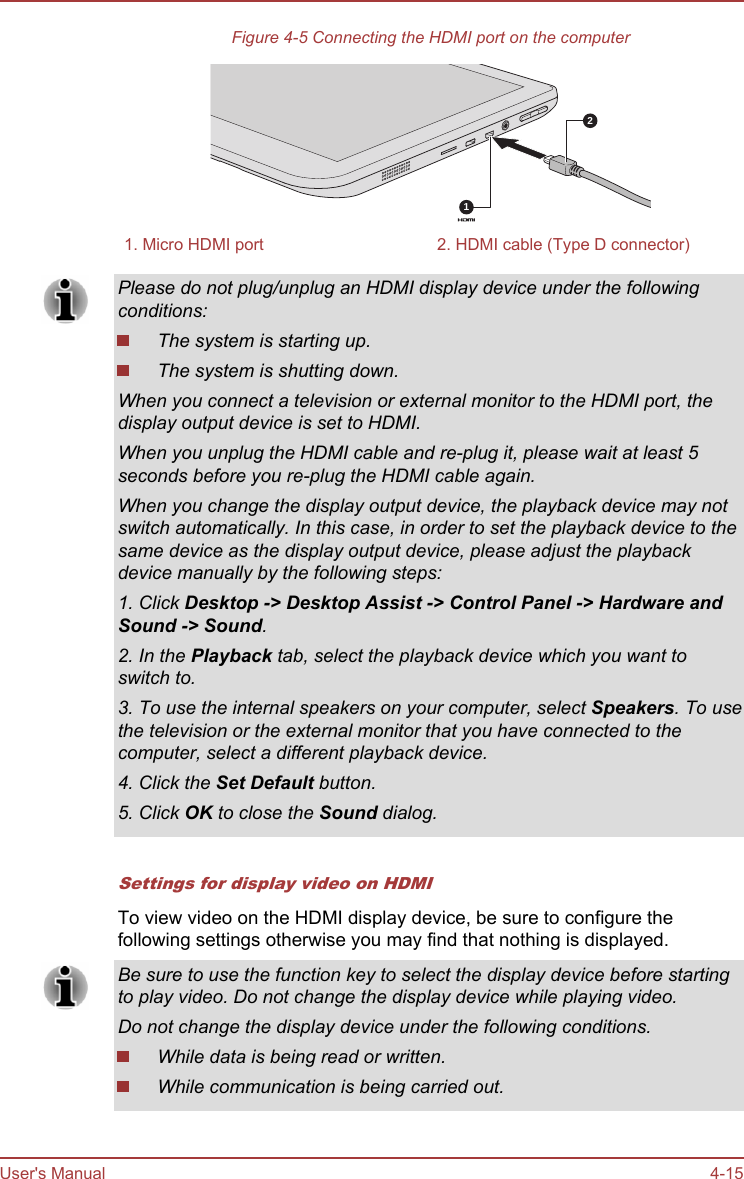 Figure 4-5 Connecting the HDMI port on the computer211. Micro HDMI port 2. HDMI cable (Type D connector)Please do not plug/unplug an HDMI display device under the followingconditions:The system is starting up.The system is shutting down.When you connect a television or external monitor to the HDMI port, thedisplay output device is set to HDMI.When you unplug the HDMI cable and re-plug it, please wait at least 5seconds before you re-plug the HDMI cable again.When you change the display output device, the playback device may notswitch automatically. In this case, in order to set the playback device to thesame device as the display output device, please adjust the playbackdevice manually by the following steps:1. Click Desktop -&gt; Desktop Assist -&gt; Control Panel -&gt; Hardware and Sound -&gt; Sound.2. In the Playback tab, select the playback device which you want toswitch to.3. To use the internal speakers on your computer, select Speakers. To usethe television or the external monitor that you have connected to thecomputer, select a different playback device.4. Click the Set Default button.5. Click OK to close the Sound dialog.Settings for display video on HDMITo view video on the HDMI display device, be sure to configure thefollowing settings otherwise you may find that nothing is displayed.Be sure to use the function key to select the display device before startingto play video. Do not change the display device while playing video.Do not change the display device under the following conditions.While data is being read or written.While communication is being carried out.User&apos;s Manual 4-15