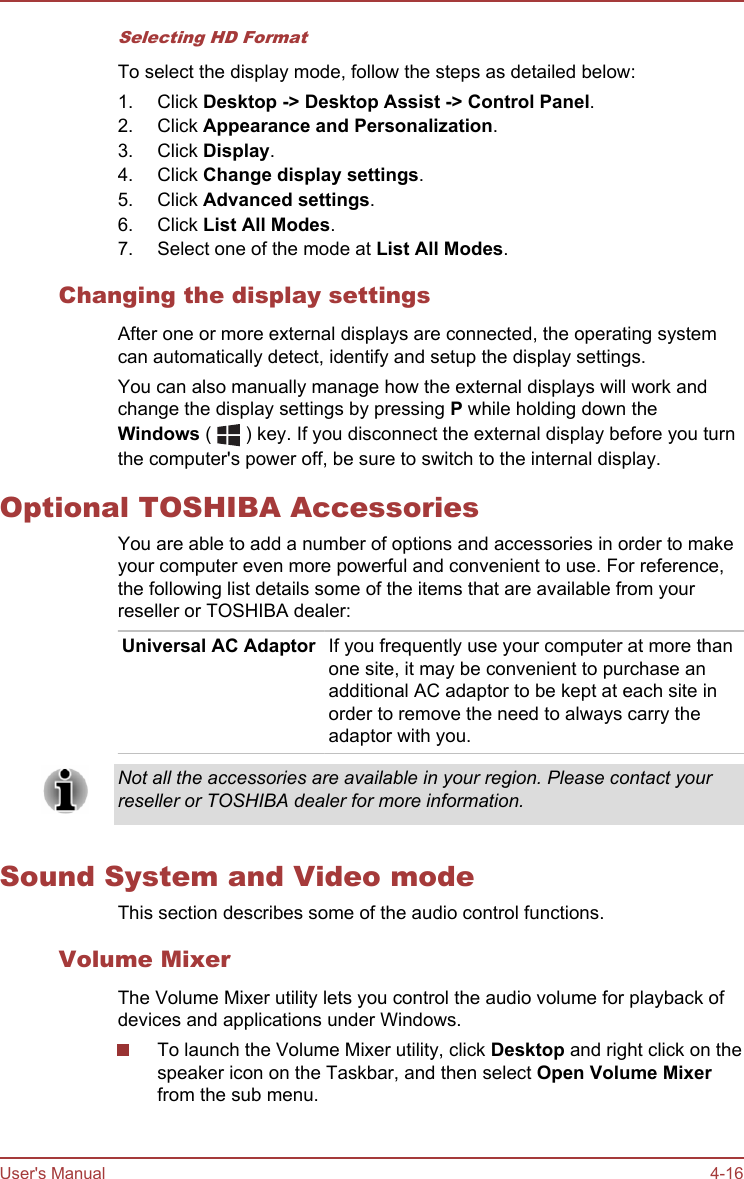 Selecting HD FormatTo select the display mode, follow the steps as detailed below:1. Click Desktop -&gt; Desktop Assist -&gt; Control Panel.2. Click Appearance and Personalization.3. Click Display.4. Click Change display settings.5. Click Advanced settings.6. Click List All Modes.7. Select one of the mode at List All Modes.Changing the display settingsAfter one or more external displays are connected, the operating systemcan automatically detect, identify and setup the display settings.You can also manually manage how the external displays will work andchange the display settings by pressing P while holding down theWindows (   ) key. If you disconnect the external display before you turnthe computer&apos;s power off, be sure to switch to the internal display.Optional TOSHIBA AccessoriesYou are able to add a number of options and accessories in order to makeyour computer even more powerful and convenient to use. For reference,the following list details some of the items that are available from yourreseller or TOSHIBA dealer:Universal AC Adaptor If you frequently use your computer at more thanone site, it may be convenient to purchase anadditional AC adaptor to be kept at each site inorder to remove the need to always carry theadaptor with you.Not all the accessories are available in your region. Please contact yourreseller or TOSHIBA dealer for more information.Sound System and Video modeThis section describes some of the audio control functions.Volume MixerThe Volume Mixer utility lets you control the audio volume for playback ofdevices and applications under Windows.To launch the Volume Mixer utility, click Desktop and right click on thespeaker icon on the Taskbar, and then select Open Volume Mixerfrom the sub menu.User&apos;s Manual 4-16