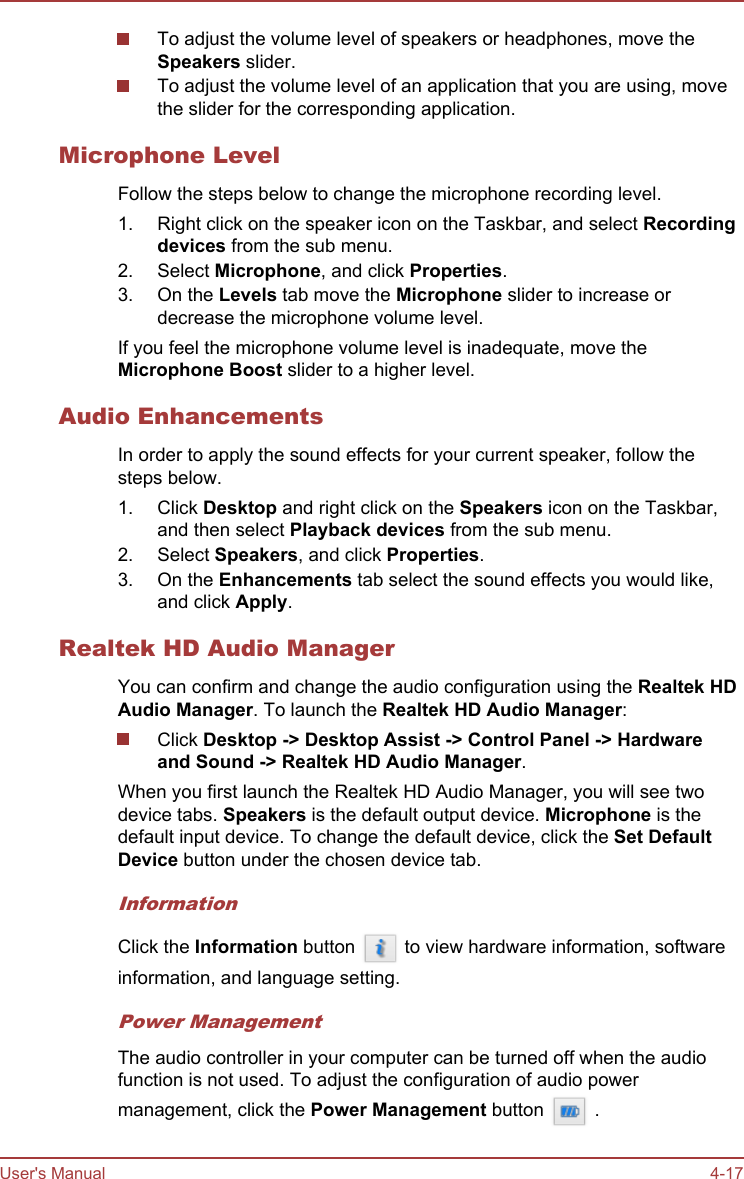 To adjust the volume level of speakers or headphones, move theSpeakers slider.To adjust the volume level of an application that you are using, movethe slider for the corresponding application.Microphone LevelFollow the steps below to change the microphone recording level.1. Right click on the speaker icon on the Taskbar, and select Recording devices from the sub menu.2. Select Microphone, and click Properties.3. On the Levels tab move the Microphone slider to increase ordecrease the microphone volume level.If you feel the microphone volume level is inadequate, move theMicrophone Boost slider to a higher level.Audio EnhancementsIn order to apply the sound effects for your current speaker, follow thesteps below.1. Click Desktop and right click on the Speakers icon on the Taskbar,and then select Playback devices from the sub menu.2. Select Speakers, and click Properties.3. On the Enhancements tab select the sound effects you would like,and click Apply.Realtek HD Audio ManagerYou can confirm and change the audio configuration using the Realtek HD Audio Manager. To launch the Realtek HD Audio Manager:Click Desktop -&gt; Desktop Assist -&gt; Control Panel -&gt; Hardware and Sound -&gt; Realtek HD Audio Manager.When you first launch the Realtek HD Audio Manager, you will see twodevice tabs. Speakers is the default output device. Microphone is thedefault input device. To change the default device, click the Set Default Device button under the chosen device tab.InformationClick the Information button   to view hardware information, softwareinformation, and language setting.Power ManagementThe audio controller in your computer can be turned off when the audiofunction is not used. To adjust the configuration of audio powermanagement, click the Power Management button   .User&apos;s Manual 4-17