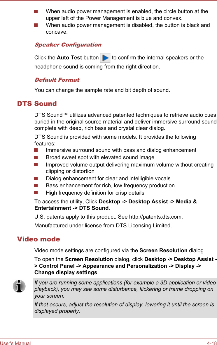 When audio power management is enabled, the circle button at theupper left of the Power Management is blue and convex.When audio power management is disabled, the button is black andconcave.Speaker ConfigurationClick the Auto Test button   to confirm the internal speakers or theheadphone sound is coming from the right direction.Default FormatYou can change the sample rate and bit depth of sound.DTS SoundDTS Sound™ utilizes advanced patented techniques to retrieve audio cuesburied in the original source material and deliver immersive surround soundcomplete with deep, rich bass and crystal clear dialog.DTS Sound is provided with some models. It provides the followingfeatures:Immersive surround sound with bass and dialog enhancementBroad sweet spot with elevated sound imageImproved volume output delivering maximum volume without creatingclipping or distortionDialog enhancement for clear and intelligible vocalsBass enhancement for rich, low frequency productionHigh frequency definition for crisp detailsTo access the utility, Click Desktop -&gt; Desktop Assist -&gt; Media &amp; Entertainment -&gt; DTS Sound.U.S. patents apply to this product. See http://patents.dts.com.Manufactured under license from DTS Licensing Limited.Video modeVideo mode settings are configured via the Screen Resolution dialog.To open the Screen Resolution dialog, click Desktop -&gt; Desktop Assist -&gt; Control Panel -&gt; Appearance and Personalization -&gt; Display -&gt;Change display settings.If you are running some applications (for example a 3D application or videoplayback), you may see some disturbance, flickering or frame dropping onyour screen.If that occurs, adjust the resolution of display, lowering it until the screen isdisplayed properly.User&apos;s Manual 4-18