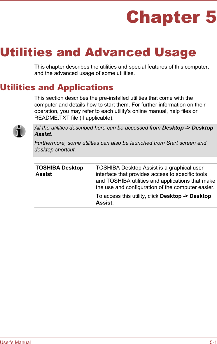 Chapter 5Utilities and Advanced UsageThis chapter describes the utilities and special features of this computer,and the advanced usage of some utilities.Utilities and ApplicationsThis section describes the pre-installed utilities that come with thecomputer and details how to start them. For further information on theiroperation, you may refer to each utility&apos;s online manual, help files orREADME.TXT file (if applicable).All the utilities described here can be accessed from Desktop -&gt; Desktop Assist.Furthermore, some utilities can also be launched from Start screen anddesktop shortcut.TOSHIBA DesktopAssistTOSHIBA Desktop Assist is a graphical userinterface that provides access to specific toolsand TOSHIBA utilities and applications that makethe use and configuration of the computer easier.To access this utility, click Desktop -&gt; Desktop Assist.User&apos;s Manual 5-1