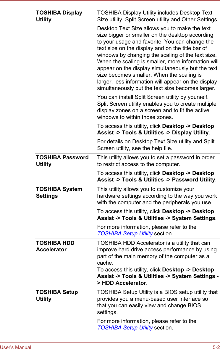 TOSHIBA DisplayUtilityTOSHIBA Display Utility includes Desktop TextSize utility, Split Screen utility and Other Settings.Desktop Text Size allows you to make the textsize bigger or smaller on the desktop accordingto your usage and favorite. You can change thetext size on the display and on the title bar ofwindows by changing the scaling of the text size.When the scaling is smaller, more information willappear on the display simultaneously but the textsize becomes smaller. When the scaling islarger, less information will appear on the displaysimultaneously but the text size becomes larger.You can install Split Screen utility by yourself.Split Screen utility enables you to create multipledisplay zones on a screen and to fit the activewindows to within those zones.To access this utility, click Desktop -&gt; Desktop Assist -&gt; Tools &amp; Utilities -&gt; Display Utility.For details on Desktop Text Size utility and SplitScreen utility, see the help file.TOSHIBA PasswordUtilityThis utility allows you to set a password in orderto restrict access to the computer.To access this utility, click Desktop -&gt; Desktop Assist -&gt; Tools &amp; Utilities -&gt; Password Utility.TOSHIBA SystemSettingsThis utility allows you to customize yourhardware settings according to the way you workwith the computer and the peripherals you use.To access this utility, click Desktop -&gt; Desktop Assist -&gt; Tools &amp; Utilities -&gt; System Settings.For more information, please refer to theTOSHIBA Setup Utility section.TOSHIBA HDDAcceleratorTOSHIBA HDD Accelerator is a utility that canimprove hard drive access performance by usingpart of the main memory of the computer as acache.To access this utility, click Desktop -&gt; Desktop Assist -&gt; Tools &amp; Utilities -&gt; System Settings -&gt; HDD Accelerator.TOSHIBA SetupUtilityTOSHIBA Setup Utility is a BIOS setup utility thatprovides you a menu-based user interface sothat you can easily view and change BIOSsettings.For more information, please refer to theTOSHIBA Setup Utility section.User&apos;s Manual 5-2