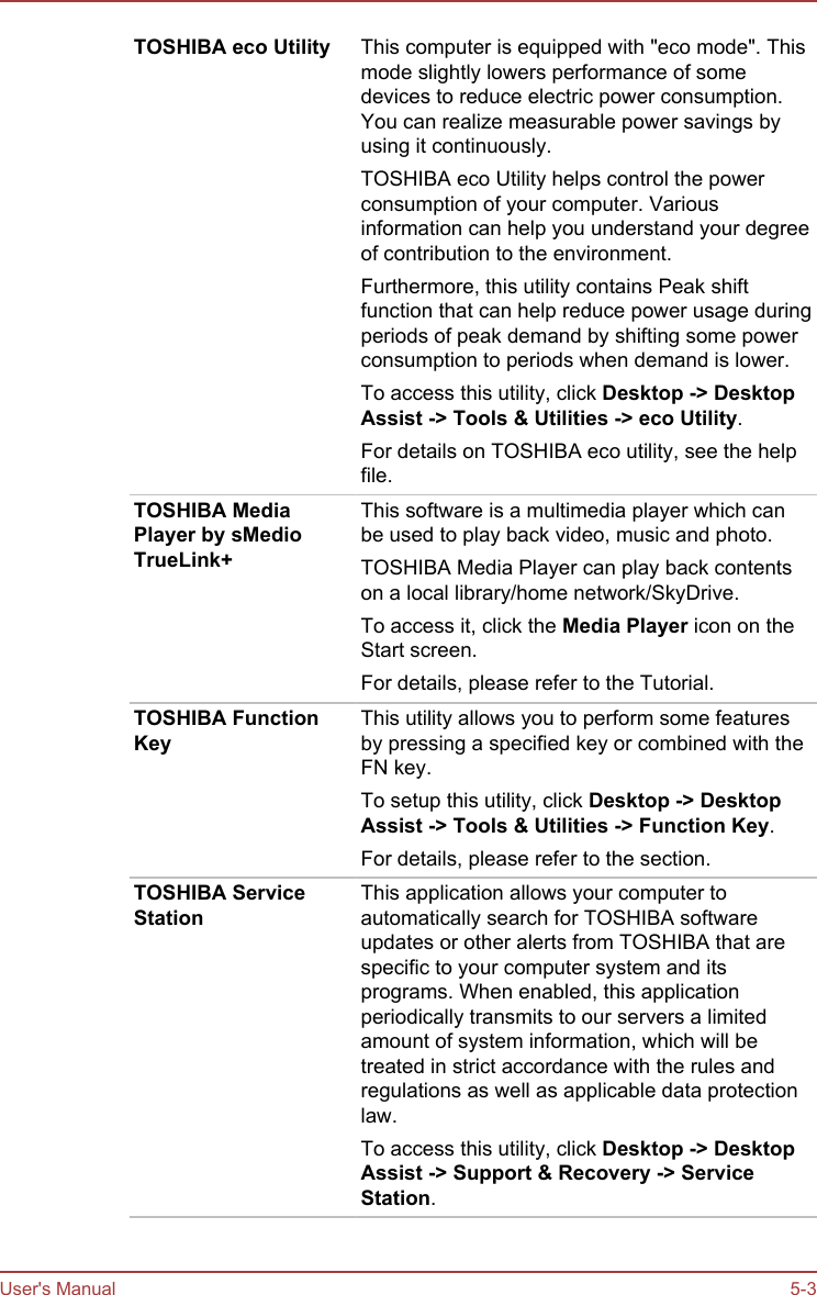 TOSHIBA eco Utility This computer is equipped with &quot;eco mode&quot;. Thismode slightly lowers performance of somedevices to reduce electric power consumption.You can realize measurable power savings byusing it continuously.TOSHIBA eco Utility helps control the powerconsumption of your computer. Variousinformation can help you understand your degreeof contribution to the environment.Furthermore, this utility contains Peak shiftfunction that can help reduce power usage duringperiods of peak demand by shifting some powerconsumption to periods when demand is lower.To access this utility, click Desktop -&gt; Desktop Assist -&gt; Tools &amp; Utilities -&gt; eco Utility.For details on TOSHIBA eco utility, see the helpfile.TOSHIBA MediaPlayer by sMedioTrueLink+This software is a multimedia player which canbe used to play back video, music and photo.TOSHIBA Media Player can play back contentson a local library/home network/SkyDrive.To access it, click the Media Player icon on theStart screen.For details, please refer to the Tutorial.TOSHIBA FunctionKeyThis utility allows you to perform some featuresby pressing a specified key or combined with theFN key.To setup this utility, click Desktop -&gt; Desktop Assist -&gt; Tools &amp; Utilities -&gt; Function Key.For details, please refer to the section.TOSHIBA ServiceStationThis application allows your computer toautomatically search for TOSHIBA softwareupdates or other alerts from TOSHIBA that arespecific to your computer system and itsprograms. When enabled, this applicationperiodically transmits to our servers a limitedamount of system information, which will betreated in strict accordance with the rules andregulations as well as applicable data protectionlaw.To access this utility, click Desktop -&gt; Desktop Assist -&gt; Support &amp; Recovery -&gt; Service Station.User&apos;s Manual 5-3