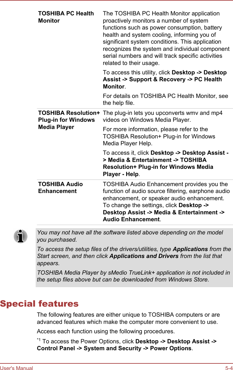 TOSHIBA PC HealthMonitorThe TOSHIBA PC Health Monitor applicationproactively monitors a number of systemfunctions such as power consumption, batteryhealth and system cooling, informing you ofsignificant system conditions. This applicationrecognizes the system and individual componentserial numbers and will track specific activitiesrelated to their usage.To access this utility, click Desktop -&gt; Desktop Assist -&gt; Support &amp; Recovery -&gt; PC Health Monitor.For details on TOSHIBA PC Health Monitor, seethe help file.TOSHIBA Resolution+Plug-in for WindowsMedia PlayerThe plug-in lets you upconverts wmv and mp4videos on Windows Media Player.For more information, please refer to theTOSHIBA Resolution+ Plug-in for WindowsMedia Player Help.To access it, click Desktop -&gt; Desktop Assist -&gt; Media &amp; Entertainment -&gt; TOSHIBA Resolution+ Plug-in for Windows Media Player - Help.TOSHIBA AudioEnhancementTOSHIBA Audio Enhancement provides you thefunction of audio source filtering, earphone audioenhancement, or speaker audio enhancement.To change the settings, click Desktop -&gt;Desktop Assist -&gt; Media &amp; Entertainment -&gt;Audio Enhancement.You may not have all the software listed above depending on the modelyou purchased.To access the setup files of the drivers/utilities, type Applications from theStart screen, and then click Applications and Drivers from the list thatappears.TOSHIBA Media Player by sMedio TrueLink+ application is not included inthe setup files above but can be downloaded from Windows Store.Special featuresThe following features are either unique to TOSHIBA computers or areadvanced features which make the computer more convenient to use.Access each function using the following procedures.*1 To access the Power Options, click Desktop -&gt; Desktop Assist -&gt;Control Panel -&gt; System and Security -&gt; Power Options.User&apos;s Manual 5-4