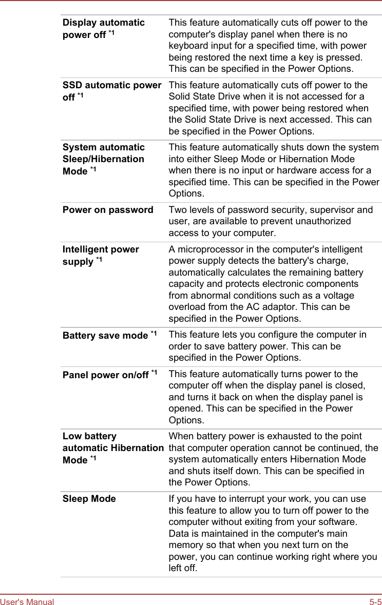 Display automaticpower off *1This feature automatically cuts off power to thecomputer&apos;s display panel when there is nokeyboard input for a specified time, with powerbeing restored the next time a key is pressed.This can be specified in the Power Options.SSD automatic poweroff *1This feature automatically cuts off power to theSolid State Drive when it is not accessed for aspecified time, with power being restored whenthe Solid State Drive is next accessed. This canbe specified in the Power Options.System automaticSleep/HibernationMode *1This feature automatically shuts down the systeminto either Sleep Mode or Hibernation Modewhen there is no input or hardware access for aspecified time. This can be specified in the PowerOptions.Power on password Two levels of password security, supervisor anduser, are available to prevent unauthorizedaccess to your computer.Intelligent powersupply *1A microprocessor in the computer&apos;s intelligentpower supply detects the battery&apos;s charge,automatically calculates the remaining batterycapacity and protects electronic componentsfrom abnormal conditions such as a voltageoverload from the AC adaptor. This can bespecified in the Power Options.Battery save mode *1 This feature lets you configure the computer inorder to save battery power. This can bespecified in the Power Options.Panel power on/off *1 This feature automatically turns power to thecomputer off when the display panel is closed,and turns it back on when the display panel isopened. This can be specified in the PowerOptions.Low batteryautomatic HibernationMode *1When battery power is exhausted to the pointthat computer operation cannot be continued, thesystem automatically enters Hibernation Modeand shuts itself down. This can be specified inthe Power Options.Sleep Mode If you have to interrupt your work, you can usethis feature to allow you to turn off power to thecomputer without exiting from your software.Data is maintained in the computer&apos;s mainmemory so that when you next turn on thepower, you can continue working right where youleft off.User&apos;s Manual 5-5