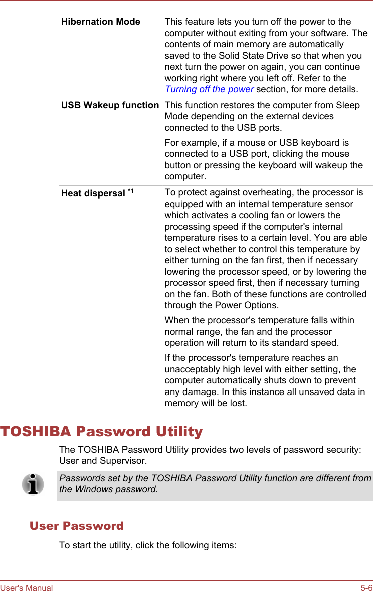 Hibernation Mode This feature lets you turn off the power to thecomputer without exiting from your software. Thecontents of main memory are automaticallysaved to the Solid State Drive so that when younext turn the power on again, you can continueworking right where you left off. Refer to theTurning off the power section, for more details.USB Wakeup function This function restores the computer from SleepMode depending on the external devicesconnected to the USB ports.For example, if a mouse or USB keyboard isconnected to a USB port, clicking the mousebutton or pressing the keyboard will wakeup thecomputer.Heat dispersal *1 To protect against overheating, the processor isequipped with an internal temperature sensorwhich activates a cooling fan or lowers theprocessing speed if the computer&apos;s internaltemperature rises to a certain level. You are ableto select whether to control this temperature byeither turning on the fan first, then if necessarylowering the processor speed, or by lowering theprocessor speed first, then if necessary turningon the fan. Both of these functions are controlledthrough the Power Options.When the processor&apos;s temperature falls withinnormal range, the fan and the processoroperation will return to its standard speed.If the processor&apos;s temperature reaches anunacceptably high level with either setting, thecomputer automatically shuts down to preventany damage. In this instance all unsaved data inmemory will be lost.TOSHIBA Password UtilityThe TOSHIBA Password Utility provides two levels of password security:User and Supervisor.Passwords set by the TOSHIBA Password Utility function are different fromthe Windows password.User PasswordTo start the utility, click the following items:User&apos;s Manual 5-6