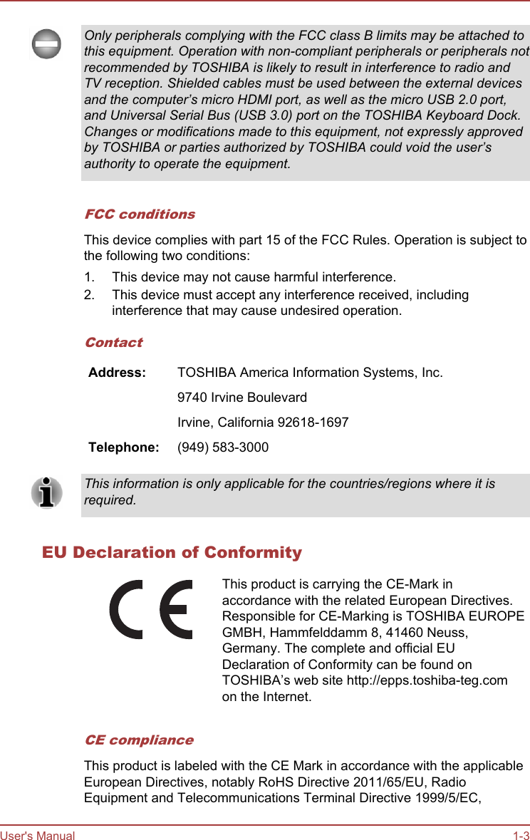 Only peripherals complying with the FCC class B limits may be attached tothis equipment. Operation with non-compliant peripherals or peripherals notrecommended by TOSHIBA is likely to result in interference to radio andTV reception. Shielded cables must be used between the external devicesand the computer’s micro HDMI port, as well as the micro USB 2.0 port,and Universal Serial Bus (USB 3.0) port on the TOSHIBA Keyboard Dock.Changes or modifications made to this equipment, not expressly approvedby TOSHIBA or parties authorized by TOSHIBA could void the user’sauthority to operate the equipment.FCC conditionsThis device complies with part 15 of the FCC Rules. Operation is subject tothe following two conditions:1. This device may not cause harmful interference.2. This device must accept any interference received, includinginterference that may cause undesired operation.ContactAddress: TOSHIBA America Information Systems, Inc.  9740 Irvine Boulevard  Irvine, California 92618-1697Telephone: (949) 583-3000This information is only applicable for the countries/regions where it isrequired.EU Declaration of ConformityThis product is carrying the CE-Mark inaccordance with the related European Directives.Responsible for CE-Marking is TOSHIBA EUROPEGMBH, Hammfelddamm 8, 41460 Neuss,Germany. The complete and official EUDeclaration of Conformity can be found onTOSHIBA’s web site http://epps.toshiba-teg.comon the Internet.CE complianceThis product is labeled with the CE Mark in accordance with the applicableEuropean Directives, notably RoHS Directive 2011/65/EU, RadioEquipment and Telecommunications Terminal Directive 1999/5/EC,User&apos;s Manual 1-3