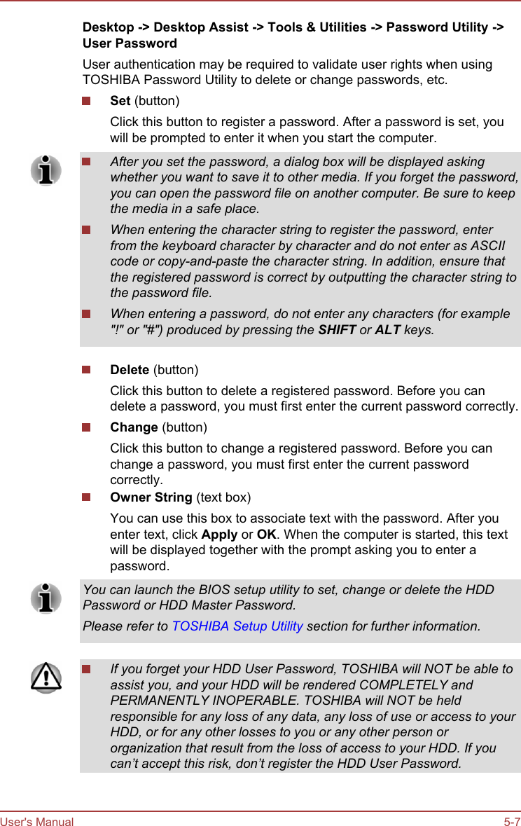 Desktop -&gt; Desktop Assist -&gt; Tools &amp; Utilities -&gt; Password Utility -&gt;User PasswordUser authentication may be required to validate user rights when usingTOSHIBA Password Utility to delete or change passwords, etc.Set (button)Click this button to register a password. After a password is set, youwill be prompted to enter it when you start the computer.After you set the password, a dialog box will be displayed askingwhether you want to save it to other media. If you forget the password,you can open the password file on another computer. Be sure to keepthe media in a safe place.When entering the character string to register the password, enterfrom the keyboard character by character and do not enter as ASCIIcode or copy-and-paste the character string. In addition, ensure thatthe registered password is correct by outputting the character string tothe password file.When entering a password, do not enter any characters (for example&quot;!&quot; or &quot;#&quot;) produced by pressing the SHIFT or ALT keys.Delete (button)Click this button to delete a registered password. Before you candelete a password, you must first enter the current password correctly.Change (button)Click this button to change a registered password. Before you canchange a password, you must first enter the current passwordcorrectly.Owner String (text box)You can use this box to associate text with the password. After youenter text, click Apply or OK. When the computer is started, this textwill be displayed together with the prompt asking you to enter apassword.You can launch the BIOS setup utility to set, change or delete the HDDPassword or HDD Master Password.Please refer to TOSHIBA Setup Utility section for further information.If you forget your HDD User Password, TOSHIBA will NOT be able toassist you, and your HDD will be rendered COMPLETELY andPERMANENTLY INOPERABLE. TOSHIBA will NOT be heldresponsible for any loss of any data, any loss of use or access to yourHDD, or for any other losses to you or any other person ororganization that result from the loss of access to your HDD. If youcan’t accept this risk, don’t register the HDD User Password.User&apos;s Manual 5-7