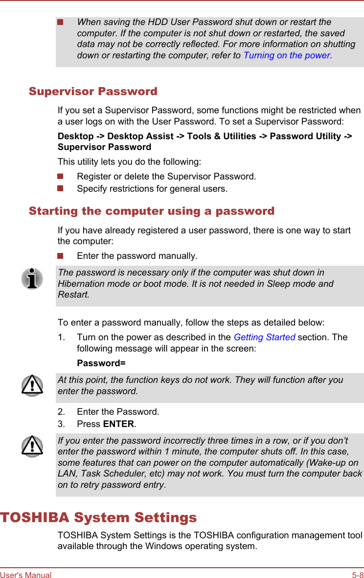 When saving the HDD User Password shut down or restart thecomputer. If the computer is not shut down or restarted, the saveddata may not be correctly reflected. For more information on shuttingdown or restarting the computer, refer to Turning on the power.Supervisor PasswordIf you set a Supervisor Password, some functions might be restricted whena user logs on with the User Password. To set a Supervisor Password:Desktop -&gt; Desktop Assist -&gt; Tools &amp; Utilities -&gt; Password Utility -&gt;Supervisor PasswordThis utility lets you do the following:Register or delete the Supervisor Password.Specify restrictions for general users.Starting the computer using a passwordIf you have already registered a user password, there is one way to startthe computer:Enter the password manually.The password is necessary only if the computer was shut down inHibernation mode or boot mode. It is not needed in Sleep mode andRestart.To enter a password manually, follow the steps as detailed below:1. Turn on the power as described in the Getting Started section. Thefollowing message will appear in the screen:Password=At this point, the function keys do not work. They will function after youenter the password.2. Enter the Password.3. Press ENTER.If you enter the password incorrectly three times in a row, or if you don’tenter the password within 1 minute, the computer shuts off. In this case,some features that can power on the computer automatically (Wake-up onLAN, Task Scheduler, etc) may not work. You must turn the computer backon to retry password entry.TOSHIBA System SettingsTOSHIBA System Settings is the TOSHIBA configuration management toolavailable through the Windows operating system.User&apos;s Manual 5-8