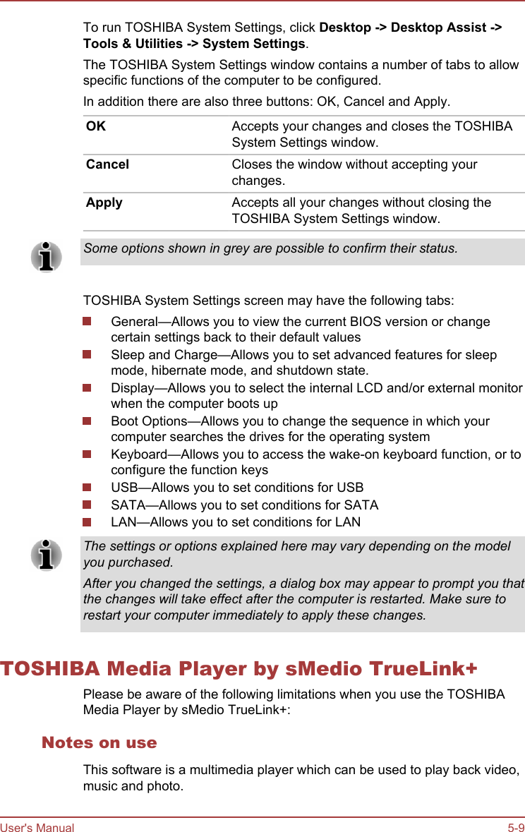 To run TOSHIBA System Settings, click Desktop -&gt; Desktop Assist -&gt;Tools &amp; Utilities -&gt; System Settings.The TOSHIBA System Settings window contains a number of tabs to allowspecific functions of the computer to be configured.In addition there are also three buttons: OK, Cancel and Apply.OK Accepts your changes and closes the TOSHIBASystem Settings window.Cancel Closes the window without accepting yourchanges.Apply Accepts all your changes without closing theTOSHIBA System Settings window.Some options shown in grey are possible to confirm their status.TOSHIBA System Settings screen may have the following tabs:General—Allows you to view the current BIOS version or changecertain settings back to their default valuesSleep and Charge—Allows you to set advanced features for sleepmode, hibernate mode, and shutdown state.Display—Allows you to select the internal LCD and/or external monitorwhen the computer boots upBoot Options—Allows you to change the sequence in which yourcomputer searches the drives for the operating systemKeyboard—Allows you to access the wake-on keyboard function, or toconfigure the function keysUSB—Allows you to set conditions for USBSATA—Allows you to set conditions for SATALAN—Allows you to set conditions for LANThe settings or options explained here may vary depending on the modelyou purchased.After you changed the settings, a dialog box may appear to prompt you thatthe changes will take effect after the computer is restarted. Make sure torestart your computer immediately to apply these changes.TOSHIBA Media Player by sMedio TrueLink+Please be aware of the following limitations when you use the TOSHIBAMedia Player by sMedio TrueLink+:Notes on useThis software is a multimedia player which can be used to play back video,music and photo.User&apos;s Manual 5-9