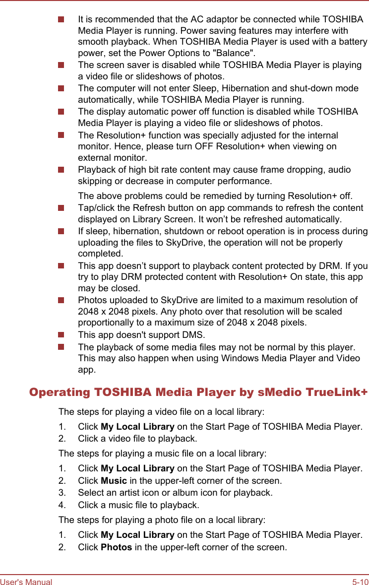 It is recommended that the AC adaptor be connected while TOSHIBAMedia Player is running. Power saving features may interfere withsmooth playback. When TOSHIBA Media Player is used with a batterypower, set the Power Options to &quot;Balance&quot;.The screen saver is disabled while TOSHIBA Media Player is playinga video file or slideshows of photos.The computer will not enter Sleep, Hibernation and shut-down modeautomatically, while TOSHIBA Media Player is running.The display automatic power off function is disabled while TOSHIBAMedia Player is playing a video file or slideshows of photos.The Resolution+ function was specially adjusted for the internalmonitor. Hence, please turn OFF Resolution+ when viewing onexternal monitor.Playback of high bit rate content may cause frame dropping, audioskipping or decrease in computer performance.The above problems could be remedied by turning Resolution+ off.Tap/click the Refresh button on app commands to refresh the contentdisplayed on Library Screen. It won’t be refreshed automatically.If sleep, hibernation, shutdown or reboot operation is in process duringuploading the files to SkyDrive, the operation will not be properlycompleted.This app doesn’t support to playback content protected by DRM. If youtry to play DRM protected content with Resolution+ On state, this appmay be closed.Photos uploaded to SkyDrive are limited to a maximum resolution of2048 x 2048 pixels. Any photo over that resolution will be scaledproportionally to a maximum size of 2048 x 2048 pixels.This app doesn&apos;t support DMS.The playback of some media files may not be normal by this player.This may also happen when using Windows Media Player and Videoapp.Operating TOSHIBA Media Player by sMedio TrueLink+The steps for playing a video file on a local library:1. Click My Local Library on the Start Page of TOSHIBA Media Player.2. Click a video file to playback.The steps for playing a music file on a local library:1. Click My Local Library on the Start Page of TOSHIBA Media Player.2. Click Music in the upper-left corner of the screen.3. Select an artist icon or album icon for playback.4. Click a music file to playback.The steps for playing a photo file on a local library:1. Click My Local Library on the Start Page of TOSHIBA Media Player.2. Click Photos in the upper-left corner of the screen.User&apos;s Manual 5-10