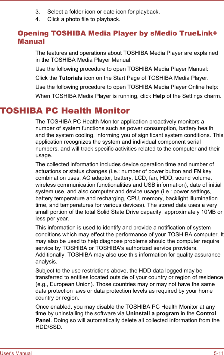 3. Select a folder icon or date icon for playback.4. Click a photo file to playback.Opening TOSHIBA Media Player by sMedio TrueLink+ManualThe features and operations about TOSHIBA Media Player are explainedin the TOSHIBA Media Player Manual.Use the following procedure to open TOSHIBA Media Player Manual:Click the Tutorials icon on the Start Page of TOSHIBA Media Player.Use the following procedure to open TOSHIBA Media Player Online help:When TOSHIBA Media Player is running, click Help of the Settings charm.TOSHIBA PC Health MonitorThe TOSHIBA PC Health Monitor application proactively monitors anumber of system functions such as power consumption, battery healthand the system cooling, informing you of significant system conditions. Thisapplication recognizes the system and individual component serialnumbers, and will track specific activities related to the computer and theirusage.The collected information includes device operation time and number ofactuations or status changes (i.e.: number of power button and FN keycombination uses, AC adaptor, battery, LCD, fan, HDD, sound volume,wireless communication functionalities and USB information), date of initialsystem use, and also computer and device usage (i.e.: power settings,battery temperature and recharging, CPU, memory, backlight illuminationtime, and temperatures for various devices). The stored data uses a verysmall portion of the total Solid State Drive capacity, approximately 10MB orless per year.This information is used to identify and provide a notification of systemconditions which may effect the performance of your TOSHIBA computer. Itmay also be used to help diagnose problems should the computer requireservice by TOSHIBA or TOSHIBA&apos;s authorized service providers.Additionally, TOSHIBA may also use this information for quality assuranceanalysis.Subject to the use restrictions above, the HDD data logged may betransferred to entities located outside of your country or region of residence(e.g., European Union). Those countries may or may not have the samedata protection laws or data protection levels as required by your homecountry or region.Once enabled, you may disable the TOSHIBA PC Health Monitor at anytime by uninstalling the software via Uninstall a program in the Control Panel. Doing so will automatically delete all collected information from theHDD/SSD.User&apos;s Manual 5-11