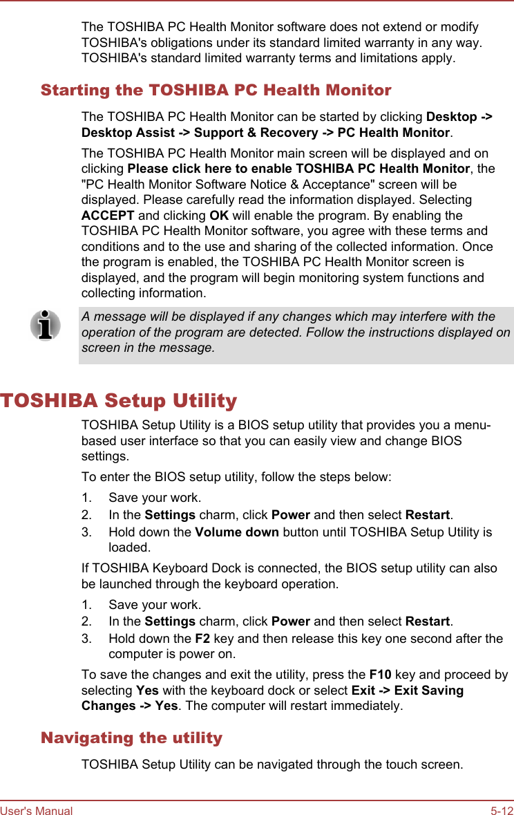 The TOSHIBA PC Health Monitor software does not extend or modifyTOSHIBA&apos;s obligations under its standard limited warranty in any way.TOSHIBA&apos;s standard limited warranty terms and limitations apply.Starting the TOSHIBA PC Health MonitorThe TOSHIBA PC Health Monitor can be started by clicking Desktop -&gt;Desktop Assist -&gt; Support &amp; Recovery -&gt; PC Health Monitor.The TOSHIBA PC Health Monitor main screen will be displayed and onclicking Please click here to enable TOSHIBA PC Health Monitor, the&quot;PC Health Monitor Software Notice &amp; Acceptance&quot; screen will bedisplayed. Please carefully read the information displayed. SelectingACCEPT and clicking OK will enable the program. By enabling theTOSHIBA PC Health Monitor software, you agree with these terms andconditions and to the use and sharing of the collected information. Oncethe program is enabled, the TOSHIBA PC Health Monitor screen isdisplayed, and the program will begin monitoring system functions andcollecting information.A message will be displayed if any changes which may interfere with theoperation of the program are detected. Follow the instructions displayed onscreen in the message.TOSHIBA Setup UtilityTOSHIBA Setup Utility is a BIOS setup utility that provides you a menu-based user interface so that you can easily view and change BIOSsettings.To enter the BIOS setup utility, follow the steps below:1. Save your work.2. In the Settings charm, click Power and then select Restart.3. Hold down the Volume down button until TOSHIBA Setup Utility isloaded.If TOSHIBA Keyboard Dock is connected, the BIOS setup utility can alsobe launched through the keyboard operation.1. Save your work.2. In the Settings charm, click Power and then select Restart.3. Hold down the F2 key and then release this key one second after thecomputer is power on.To save the changes and exit the utility, press the F10 key and proceed byselecting Yes with the keyboard dock or select Exit -&gt; Exit Saving Changes -&gt; Yes. The computer will restart immediately.Navigating the utilityTOSHIBA Setup Utility can be navigated through the touch screen.User&apos;s Manual 5-12