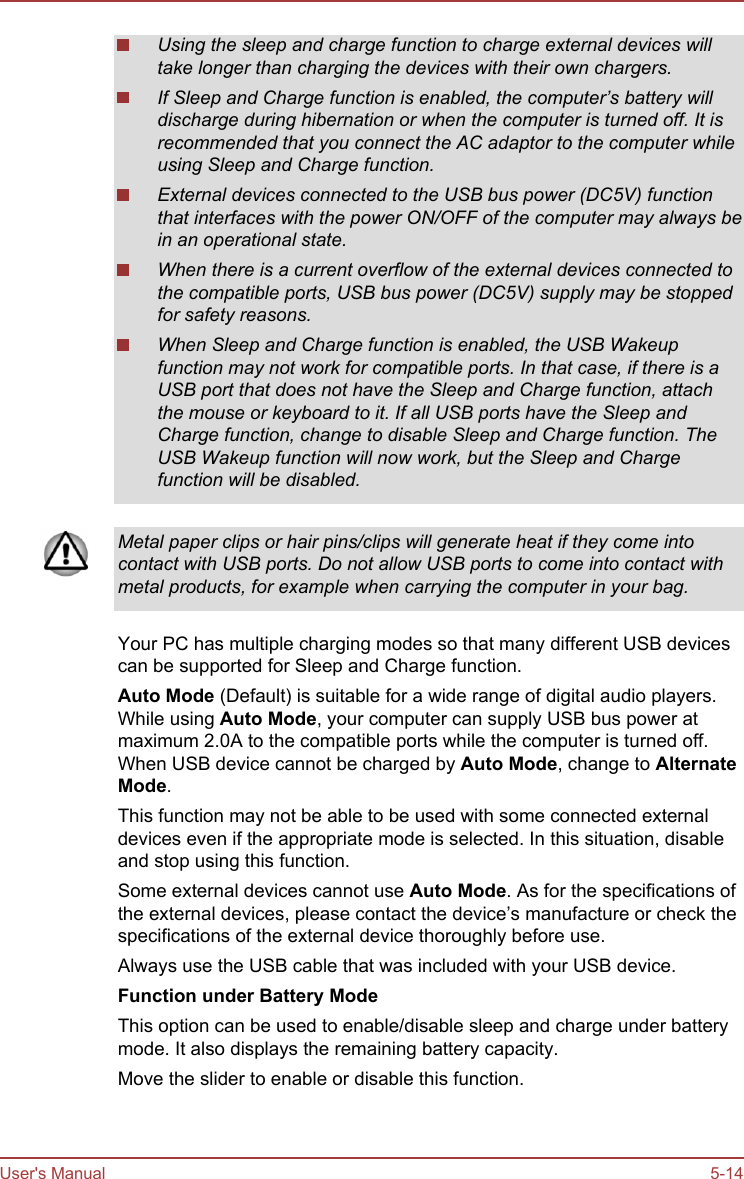 Using the sleep and charge function to charge external devices willtake longer than charging the devices with their own chargers.If Sleep and Charge function is enabled, the computer’s battery willdischarge during hibernation or when the computer is turned off. It isrecommended that you connect the AC adaptor to the computer whileusing Sleep and Charge function.External devices connected to the USB bus power (DC5V) functionthat interfaces with the power ON/OFF of the computer may always bein an operational state.When there is a current overflow of the external devices connected tothe compatible ports, USB bus power (DC5V) supply may be stoppedfor safety reasons.When Sleep and Charge function is enabled, the USB Wakeupfunction may not work for compatible ports. In that case, if there is aUSB port that does not have the Sleep and Charge function, attachthe mouse or keyboard to it. If all USB ports have the Sleep andCharge function, change to disable Sleep and Charge function. TheUSB Wakeup function will now work, but the Sleep and Chargefunction will be disabled.Metal paper clips or hair pins/clips will generate heat if they come intocontact with USB ports. Do not allow USB ports to come into contact withmetal products, for example when carrying the computer in your bag.Your PC has multiple charging modes so that many different USB devicescan be supported for Sleep and Charge function.Auto Mode (Default) is suitable for a wide range of digital audio players.While using Auto Mode, your computer can supply USB bus power atmaximum 2.0A to the compatible ports while the computer is turned off.When USB device cannot be charged by Auto Mode, change to Alternate Mode.This function may not be able to be used with some connected externaldevices even if the appropriate mode is selected. In this situation, disableand stop using this function.Some external devices cannot use Auto Mode. As for the specifications ofthe external devices, please contact the device’s manufacture or check thespecifications of the external device thoroughly before use.Always use the USB cable that was included with your USB device.Function under Battery ModeThis option can be used to enable/disable sleep and charge under batterymode. It also displays the remaining battery capacity.Move the slider to enable or disable this function.User&apos;s Manual 5-14