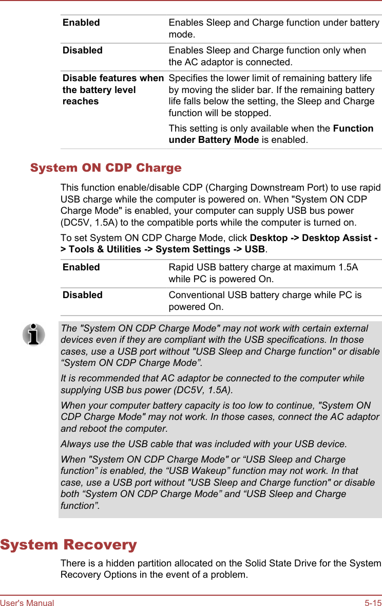 Enabled Enables Sleep and Charge function under batterymode.Disabled Enables Sleep and Charge function only whenthe AC adaptor is connected.Disable features whenthe battery levelreachesSpecifies the lower limit of remaining battery lifeby moving the slider bar. If the remaining batterylife falls below the setting, the Sleep and Chargefunction will be stopped.This setting is only available when the Function under Battery Mode is enabled.System ON CDP ChargeThis function enable/disable CDP (Charging Downstream Port) to use rapidUSB charge while the computer is powered on. When &quot;System ON CDPCharge Mode&quot; is enabled, your computer can supply USB bus power(DC5V, 1.5A) to the compatible ports while the computer is turned on.To set System ON CDP Charge Mode, click Desktop -&gt; Desktop Assist -&gt; Tools &amp; Utilities -&gt; System Settings -&gt; USB.Enabled Rapid USB battery charge at maximum 1.5Awhile PC is powered On.Disabled Conventional USB battery charge while PC ispowered On.The &quot;System ON CDP Charge Mode&quot; may not work with certain externaldevices even if they are compliant with the USB specifications. In thosecases, use a USB port without &quot;USB Sleep and Charge function&quot; or disable“System ON CDP Charge Mode”.It is recommended that AC adaptor be connected to the computer whilesupplying USB bus power (DC5V, 1.5A).When your computer battery capacity is too low to continue, &quot;System ONCDP Charge Mode&quot; may not work. In those cases, connect the AC adaptorand reboot the computer.Always use the USB cable that was included with your USB device.When &quot;System ON CDP Charge Mode&quot; or “USB Sleep and Chargefunction” is enabled, the “USB Wakeup” function may not work. In thatcase, use a USB port without &quot;USB Sleep and Charge function&quot; or disableboth “System ON CDP Charge Mode” and “USB Sleep and Chargefunction”.System RecoveryThere is a hidden partition allocated on the Solid State Drive for the SystemRecovery Options in the event of a problem.User&apos;s Manual 5-15