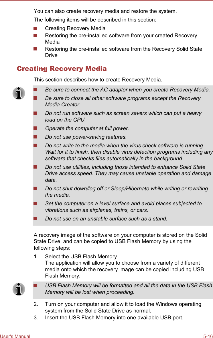 You can also create recovery media and restore the system.The following items will be described in this section:Creating Recovery MediaRestoring the pre-installed software from your created RecoveryMediaRestoring the pre-installed software from the Recovery Solid StateDriveCreating Recovery MediaThis section describes how to create Recovery Media.Be sure to connect the AC adaptor when you create Recovery Media.Be sure to close all other software programs except the RecoveryMedia Creator.Do not run software such as screen savers which can put a heavyload on the CPU.Operate the computer at full power.Do not use power-saving features.Do not write to the media when the virus check software is running.Wait for it to finish, then disable virus detection programs including anysoftware that checks files automatically in the background.Do not use utilities, including those intended to enhance Solid StateDrive access speed. They may cause unstable operation and damagedata.Do not shut down/log off or Sleep/Hibernate while writing or rewritingthe media.Set the computer on a level surface and avoid places subjected tovibrations such as airplanes, trains, or cars.Do not use on an unstable surface such as a stand.A recovery image of the software on your computer is stored on the SolidState Drive, and can be copied to USB Flash Memory by using thefollowing steps:1. Select the USB Flash Memory.The application will allow you to choose from a variety of differentmedia onto which the recovery image can be copied including USBFlash Memory.USB Flash Memory will be formatted and all the data in the USB FlashMemory will be lost when proceeding.2. Turn on your computer and allow it to load the Windows operatingsystem from the Solid State Drive as normal.3. Insert the USB Flash Memory into one available USB port.User&apos;s Manual 5-16