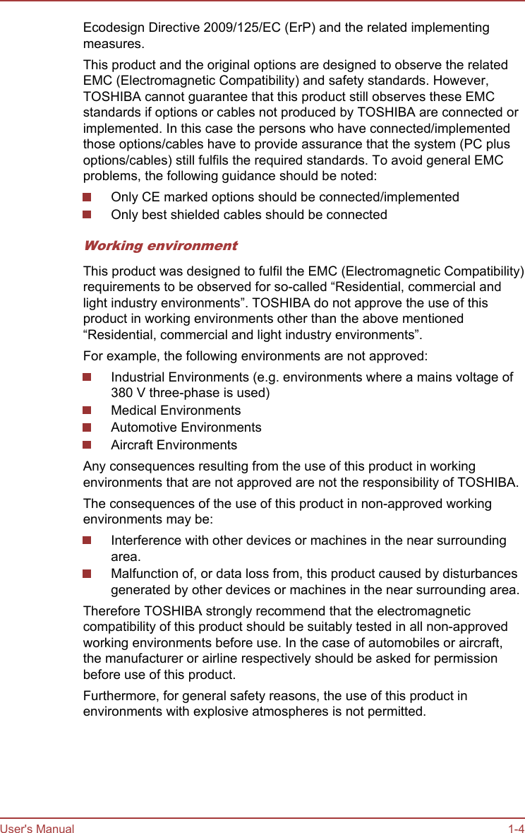 Ecodesign Directive 2009/125/EC (ErP) and the related implementingmeasures.This product and the original options are designed to observe the relatedEMC (Electromagnetic Compatibility) and safety standards. However,TOSHIBA cannot guarantee that this product still observes these EMCstandards if options or cables not produced by TOSHIBA are connected orimplemented. In this case the persons who have connected/implementedthose options/cables have to provide assurance that the system (PC plusoptions/cables) still fulfils the required standards. To avoid general EMCproblems, the following guidance should be noted:Only CE marked options should be connected/implementedOnly best shielded cables should be connectedWorking environmentThis product was designed to fulfil the EMC (Electromagnetic Compatibility)requirements to be observed for so-called “Residential, commercial andlight industry environments”. TOSHIBA do not approve the use of thisproduct in working environments other than the above mentioned“Residential, commercial and light industry environments”.For example, the following environments are not approved:Industrial Environments (e.g. environments where a mains voltage of380 V three-phase is used)Medical EnvironmentsAutomotive EnvironmentsAircraft EnvironmentsAny consequences resulting from the use of this product in workingenvironments that are not approved are not the responsibility of TOSHIBA.The consequences of the use of this product in non-approved workingenvironments may be:Interference with other devices or machines in the near surroundingarea.Malfunction of, or data loss from, this product caused by disturbancesgenerated by other devices or machines in the near surrounding area.Therefore TOSHIBA strongly recommend that the electromagneticcompatibility of this product should be suitably tested in all non-approvedworking environments before use. In the case of automobiles or aircraft,the manufacturer or airline respectively should be asked for permissionbefore use of this product.Furthermore, for general safety reasons, the use of this product inenvironments with explosive atmospheres is not permitted.User&apos;s Manual 1-4