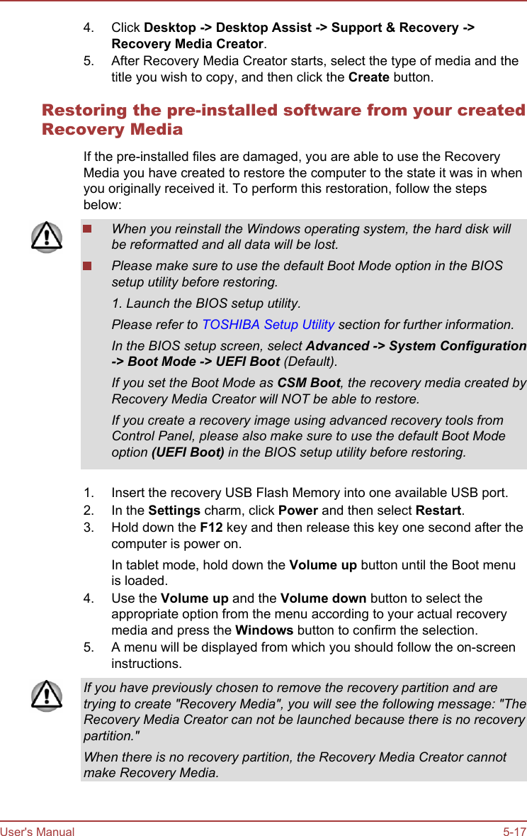 4. Click Desktop -&gt; Desktop Assist -&gt; Support &amp; Recovery -&gt;Recovery Media Creator.5. After Recovery Media Creator starts, select the type of media and thetitle you wish to copy, and then click the Create button.Restoring the pre-installed software from your createdRecovery MediaIf the pre-installed files are damaged, you are able to use the RecoveryMedia you have created to restore the computer to the state it was in whenyou originally received it. To perform this restoration, follow the stepsbelow:When you reinstall the Windows operating system, the hard disk willbe reformatted and all data will be lost.Please make sure to use the default Boot Mode option in the BIOSsetup utility before restoring.1. Launch the BIOS setup utility.Please refer to TOSHIBA Setup Utility section for further information.In the BIOS setup screen, select Advanced -&gt; System Configuration-&gt; Boot Mode -&gt; UEFI Boot (Default).If you set the Boot Mode as CSM Boot, the recovery media created byRecovery Media Creator will NOT be able to restore.If you create a recovery image using advanced recovery tools fromControl Panel, please also make sure to use the default Boot Modeoption (UEFI Boot) in the BIOS setup utility before restoring.1. Insert the recovery USB Flash Memory into one available USB port.2. In the Settings charm, click Power and then select Restart.3. Hold down the F12 key and then release this key one second after thecomputer is power on.In tablet mode, hold down the Volume up button until the Boot menuis loaded.4. Use the Volume up and the Volume down button to select theappropriate option from the menu according to your actual recoverymedia and press the Windows button to confirm the selection.5. A menu will be displayed from which you should follow the on-screeninstructions.If you have previously chosen to remove the recovery partition and aretrying to create &quot;Recovery Media&quot;, you will see the following message: &quot;TheRecovery Media Creator can not be launched because there is no recoverypartition.&quot;When there is no recovery partition, the Recovery Media Creator cannotmake Recovery Media.User&apos;s Manual 5-17