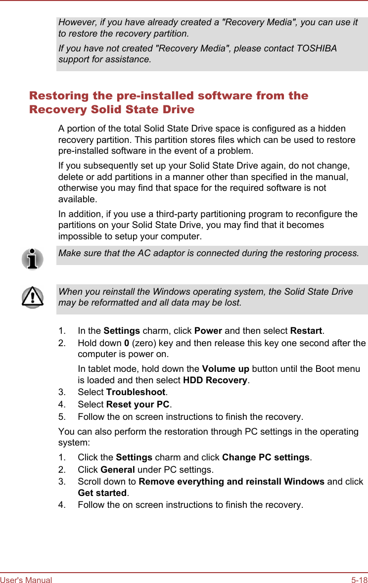 However, if you have already created a &quot;Recovery Media&quot;, you can use itto restore the recovery partition.If you have not created &quot;Recovery Media&quot;, please contact TOSHIBAsupport for assistance.Restoring the pre-installed software from theRecovery Solid State DriveA portion of the total Solid State Drive space is configured as a hiddenrecovery partition. This partition stores files which can be used to restorepre-installed software in the event of a problem.If you subsequently set up your Solid State Drive again, do not change,delete or add partitions in a manner other than specified in the manual,otherwise you may find that space for the required software is notavailable.In addition, if you use a third-party partitioning program to reconfigure thepartitions on your Solid State Drive, you may find that it becomesimpossible to setup your computer.Make sure that the AC adaptor is connected during the restoring process.When you reinstall the Windows operating system, the Solid State Drivemay be reformatted and all data may be lost.1. In the Settings charm, click Power and then select Restart.2. Hold down 0 (zero) key and then release this key one second after thecomputer is power on.In tablet mode, hold down the Volume up button until the Boot menuis loaded and then select HDD Recovery.3. Select Troubleshoot.4. Select Reset your PC.5. Follow the on screen instructions to finish the recovery.You can also perform the restoration through PC settings in the operatingsystem:1. Click the Settings charm and click Change PC settings.2. Click General under PC settings.3. Scroll down to Remove everything and reinstall Windows and clickGet started.4. Follow the on screen instructions to finish the recovery.User&apos;s Manual 5-18