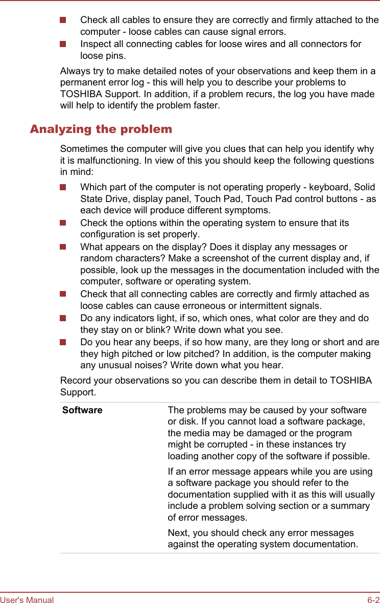 Check all cables to ensure they are correctly and firmly attached to thecomputer - loose cables can cause signal errors.Inspect all connecting cables for loose wires and all connectors forloose pins.Always try to make detailed notes of your observations and keep them in apermanent error log - this will help you to describe your problems toTOSHIBA Support. In addition, if a problem recurs, the log you have madewill help to identify the problem faster.Analyzing the problemSometimes the computer will give you clues that can help you identify whyit is malfunctioning. In view of this you should keep the following questionsin mind:Which part of the computer is not operating properly - keyboard, SolidState Drive, display panel, Touch Pad, Touch Pad control buttons - aseach device will produce different symptoms.Check the options within the operating system to ensure that itsconfiguration is set properly.What appears on the display? Does it display any messages orrandom characters? Make a screenshot of the current display and, ifpossible, look up the messages in the documentation included with thecomputer, software or operating system.Check that all connecting cables are correctly and firmly attached asloose cables can cause erroneous or intermittent signals.Do any indicators light, if so, which ones, what color are they and dothey stay on or blink? Write down what you see.Do you hear any beeps, if so how many, are they long or short and arethey high pitched or low pitched? In addition, is the computer makingany unusual noises? Write down what you hear.Record your observations so you can describe them in detail to TOSHIBASupport.Software The problems may be caused by your softwareor disk. If you cannot load a software package,the media may be damaged or the programmight be corrupted - in these instances tryloading another copy of the software if possible.If an error message appears while you are usinga software package you should refer to thedocumentation supplied with it as this will usuallyinclude a problem solving section or a summaryof error messages.Next, you should check any error messagesagainst the operating system documentation.User&apos;s Manual 6-2