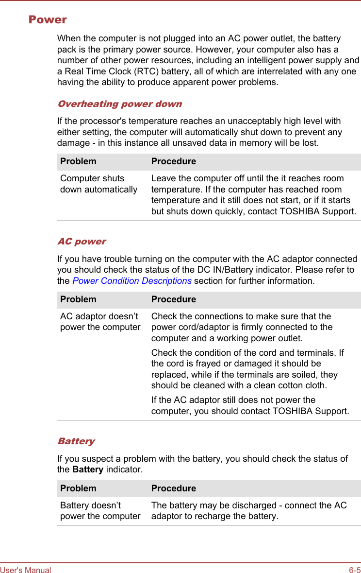 PowerWhen the computer is not plugged into an AC power outlet, the batterypack is the primary power source. However, your computer also has anumber of other power resources, including an intelligent power supply anda Real Time Clock (RTC) battery, all of which are interrelated with any onehaving the ability to produce apparent power problems.Overheating power downIf the processor&apos;s temperature reaches an unacceptably high level witheither setting, the computer will automatically shut down to prevent anydamage - in this instance all unsaved data in memory will be lost.Problem ProcedureComputer shutsdown automaticallyLeave the computer off until the it reaches roomtemperature. If the computer has reached roomtemperature and it still does not start, or if it startsbut shuts down quickly, contact TOSHIBA Support.AC powerIf you have trouble turning on the computer with the AC adaptor connectedyou should check the status of the DC IN/Battery indicator. Please refer tothe Power Condition Descriptions section for further information.Problem ProcedureAC adaptor doesn’tpower the computerCheck the connections to make sure that thepower cord/adaptor is firmly connected to thecomputer and a working power outlet.Check the condition of the cord and terminals. Ifthe cord is frayed or damaged it should bereplaced, while if the terminals are soiled, theyshould be cleaned with a clean cotton cloth.If the AC adaptor still does not power thecomputer, you should contact TOSHIBA Support.BatteryIf you suspect a problem with the battery, you should check the status ofthe Battery indicator.Problem ProcedureBattery doesn’tpower the computerThe battery may be discharged - connect the ACadaptor to recharge the battery.User&apos;s Manual 6-5