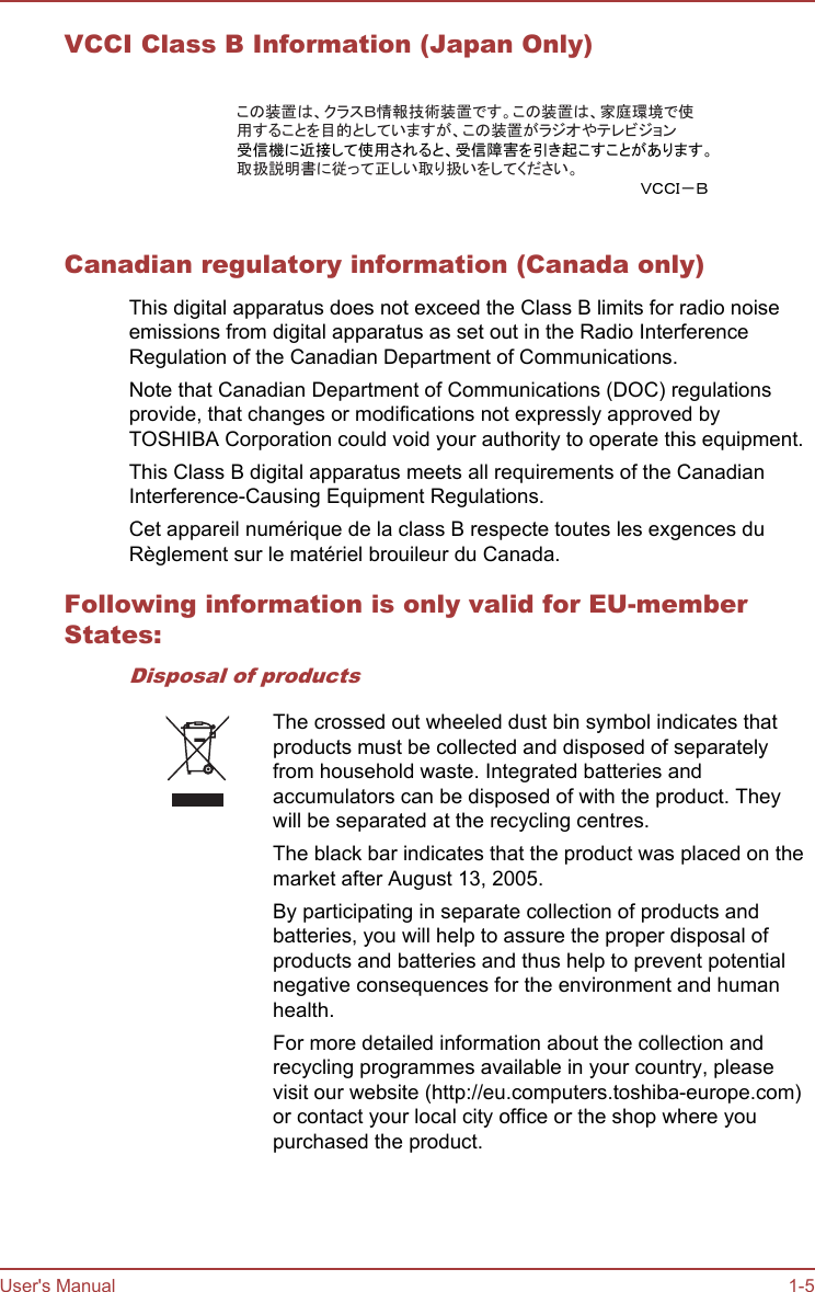 VCCI Class B Information (Japan Only)この装置は、クラスＢ情報技術装置です。この装置は、家庭環境で使用することを目的としていますが、この装置がラジオやテレビジョン受信機に近接して使用されると、受信障害を引き起こすことがあります。取扱説明書に従って正しい取り扱いをしてください。ＶＣＣＩ－ＢCanadian regulatory information (Canada only)This digital apparatus does not exceed the Class B limits for radio noiseemissions from digital apparatus as set out in the Radio InterferenceRegulation of the Canadian Department of Communications.Note that Canadian Department of Communications (DOC) regulationsprovide, that changes or modifications not expressly approved byTOSHIBA Corporation could void your authority to operate this equipment.This Class B digital apparatus meets all requirements of the CanadianInterference-Causing Equipment Regulations.Cet appareil numérique de la class B respecte toutes les exgences duRèglement sur le matériel brouileur du Canada.Following information is only valid for EU-memberStates:Disposal of productsThe crossed out wheeled dust bin symbol indicates thatproducts must be collected and disposed of separatelyfrom household waste. Integrated batteries andaccumulators can be disposed of with the product. Theywill be separated at the recycling centres.The black bar indicates that the product was placed on themarket after August 13, 2005.By participating in separate collection of products andbatteries, you will help to assure the proper disposal ofproducts and batteries and thus help to prevent potentialnegative consequences for the environment and humanhealth.For more detailed information about the collection andrecycling programmes available in your country, pleasevisit our website (http://eu.computers.toshiba-europe.com)or contact your local city office or the shop where youpurchased the product.User&apos;s Manual 1-5