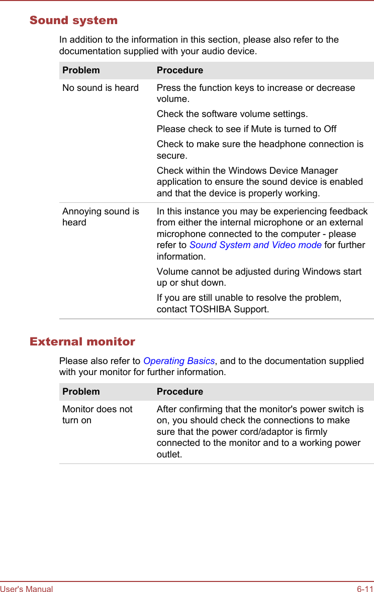 Sound systemIn addition to the information in this section, please also refer to thedocumentation supplied with your audio device.Problem ProcedureNo sound is heard Press the function keys to increase or decreasevolume.Check the software volume settings.Please check to see if Mute is turned to OffCheck to make sure the headphone connection issecure.Check within the Windows Device Managerapplication to ensure the sound device is enabledand that the device is properly working.Annoying sound isheardIn this instance you may be experiencing feedbackfrom either the internal microphone or an externalmicrophone connected to the computer - pleaserefer to Sound System and Video mode for furtherinformation.Volume cannot be adjusted during Windows startup or shut down.If you are still unable to resolve the problem,contact TOSHIBA Support.External monitorPlease also refer to Operating Basics, and to the documentation suppliedwith your monitor for further information.Problem ProcedureMonitor does notturn onAfter confirming that the monitor&apos;s power switch ison, you should check the connections to makesure that the power cord/adaptor is firmlyconnected to the monitor and to a working poweroutlet.User&apos;s Manual 6-11