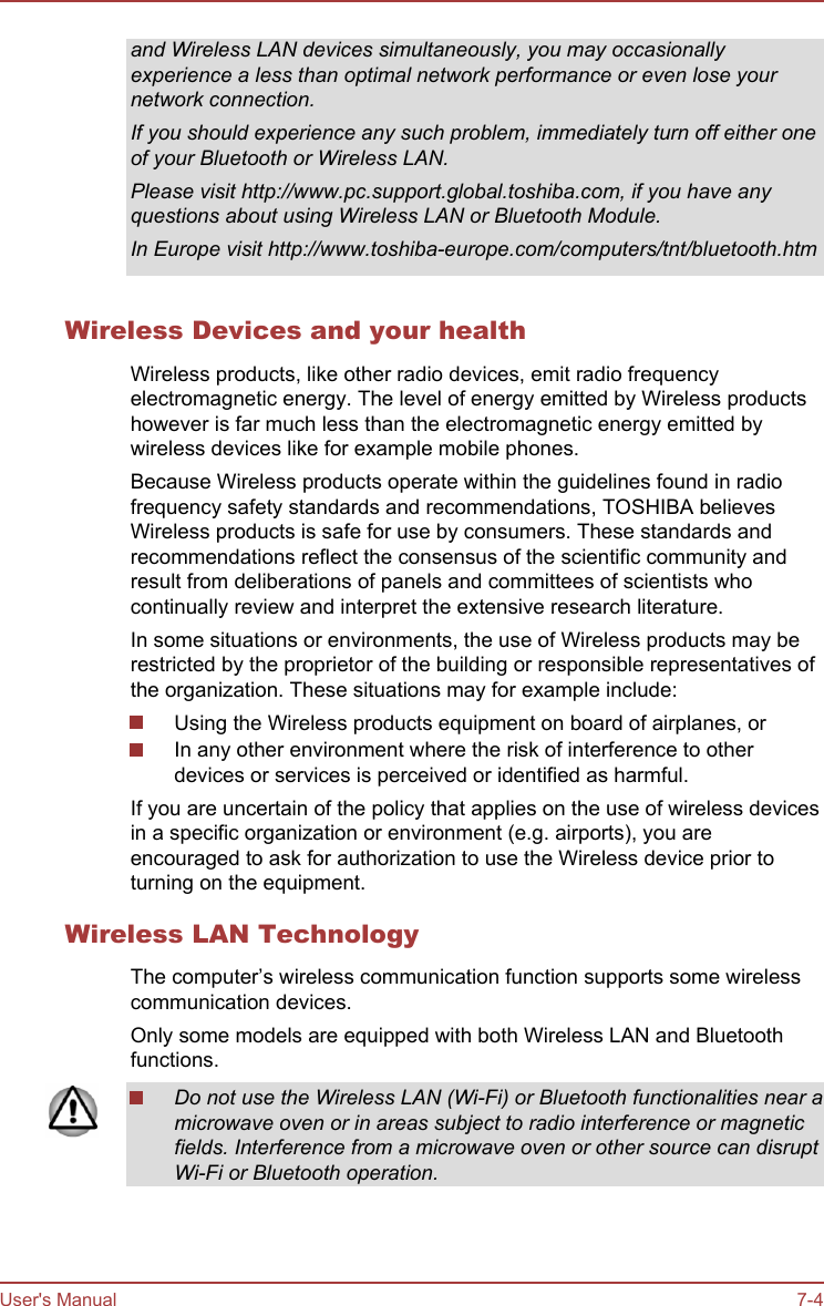 and Wireless LAN devices simultaneously, you may occasionallyexperience a less than optimal network performance or even lose yournetwork connection.If you should experience any such problem, immediately turn off either oneof your Bluetooth or Wireless LAN.Please visit http://www.pc.support.global.toshiba.com, if you have anyquestions about using Wireless LAN or Bluetooth Module.In Europe visit http://www.toshiba-europe.com/computers/tnt/bluetooth.htmWireless Devices and your healthWireless products, like other radio devices, emit radio frequencyelectromagnetic energy. The level of energy emitted by Wireless productshowever is far much less than the electromagnetic energy emitted bywireless devices like for example mobile phones.Because Wireless products operate within the guidelines found in radiofrequency safety standards and recommendations, TOSHIBA believesWireless products is safe for use by consumers. These standards andrecommendations reflect the consensus of the scientific community andresult from deliberations of panels and committees of scientists whocontinually review and interpret the extensive research literature.In some situations or environments, the use of Wireless products may berestricted by the proprietor of the building or responsible representatives ofthe organization. These situations may for example include:Using the Wireless products equipment on board of airplanes, orIn any other environment where the risk of interference to otherdevices or services is perceived or identified as harmful.If you are uncertain of the policy that applies on the use of wireless devicesin a specific organization or environment (e.g. airports), you areencouraged to ask for authorization to use the Wireless device prior toturning on the equipment.Wireless LAN TechnologyThe computer’s wireless communication function supports some wirelesscommunication devices.Only some models are equipped with both Wireless LAN and Bluetoothfunctions.Do not use the Wireless LAN (Wi-Fi) or Bluetooth functionalities near amicrowave oven or in areas subject to radio interference or magneticfields. Interference from a microwave oven or other source can disruptWi-Fi or Bluetooth operation.User&apos;s Manual 7-4