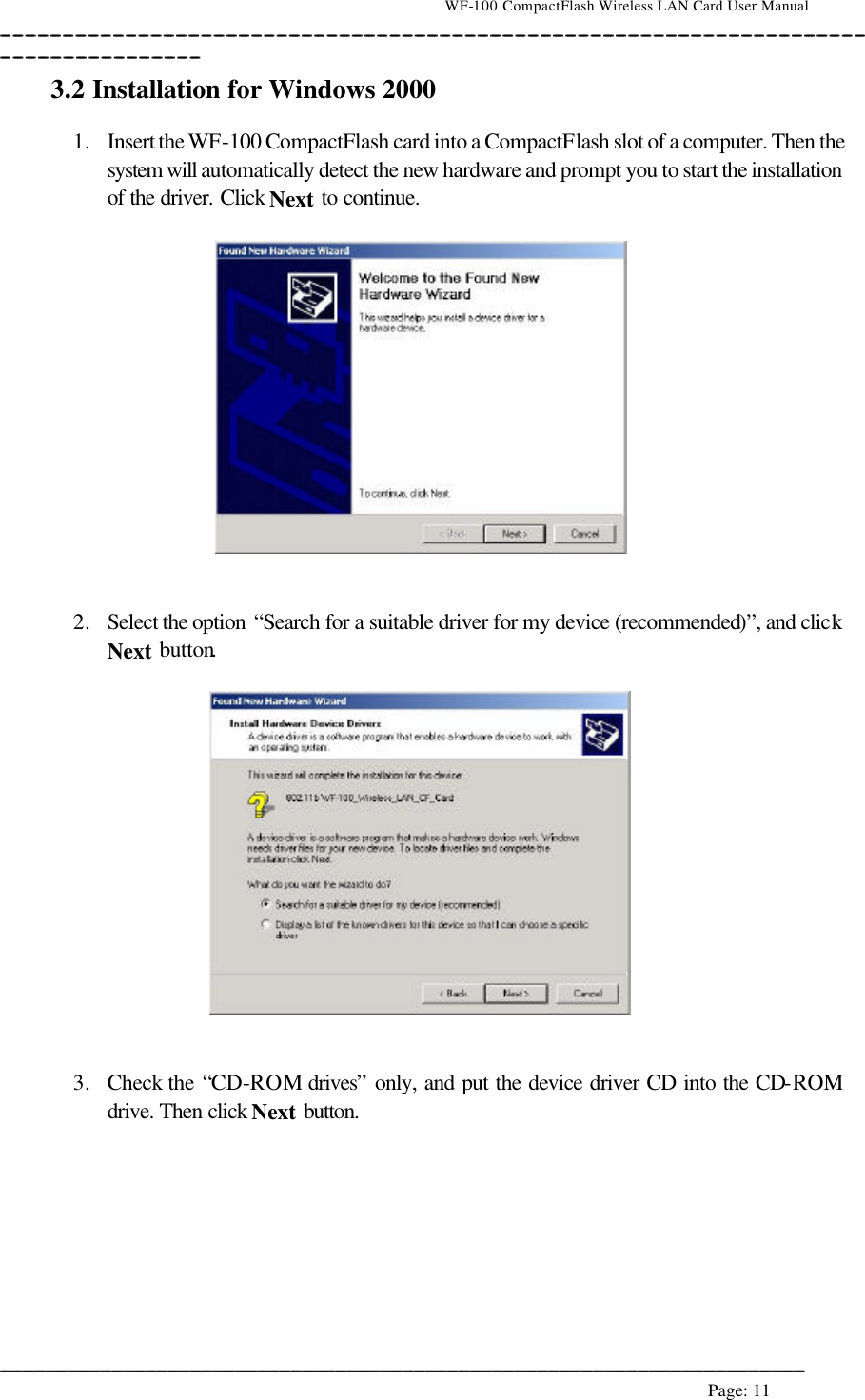                                    WF-100 CompactFlash Wireless LAN Card User Manual __________________________________________________________________________________________________________________________________________________________________________  ________________________________________________________________________  Page: 11   3.2 Installation for Windows 2000  1. Insert the WF-100 CompactFlash card into a CompactFlash slot of a computer. Then the system will automatically detect the new hardware and prompt you to start the installation of the driver. Click Next to continue.     2. Select the option  “Search for a suitable driver for my device (recommended)”, and click Next button.     3. Check the “CD-ROM drives” only, and put the device driver CD into the CD-ROM drive. Then click Next button.  