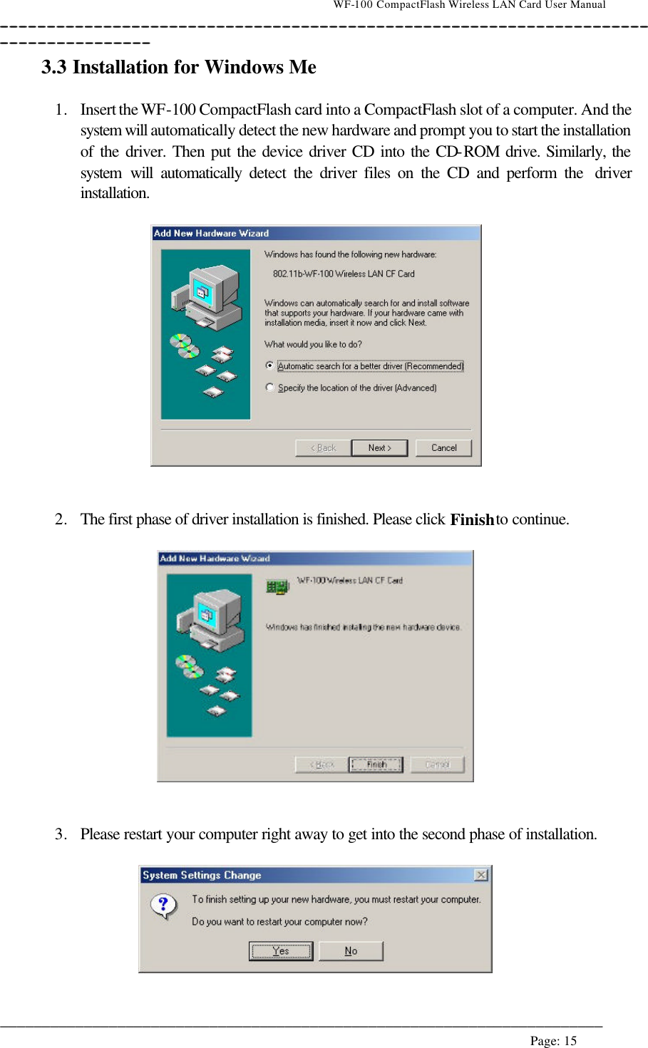                                    WF-100 CompactFlash Wireless LAN Card User Manual __________________________________________________________________________________________________________________________________________________________________________  ________________________________________________________________________  Page: 15   3.3 Installation for Windows Me  1. Insert the WF-100 CompactFlash card into a CompactFlash slot of a computer. And the system will automatically detect the new hardware and prompt you to start the installation of the driver. Then put the device driver CD into the CD-ROM drive. Similarly, the system will automatically detect the driver files on the CD and perform the  driver installation.      2. The first phase of driver installation is finished. Please click Finish to continue.     3. Please restart your computer right away to get into the second phase of installation.    