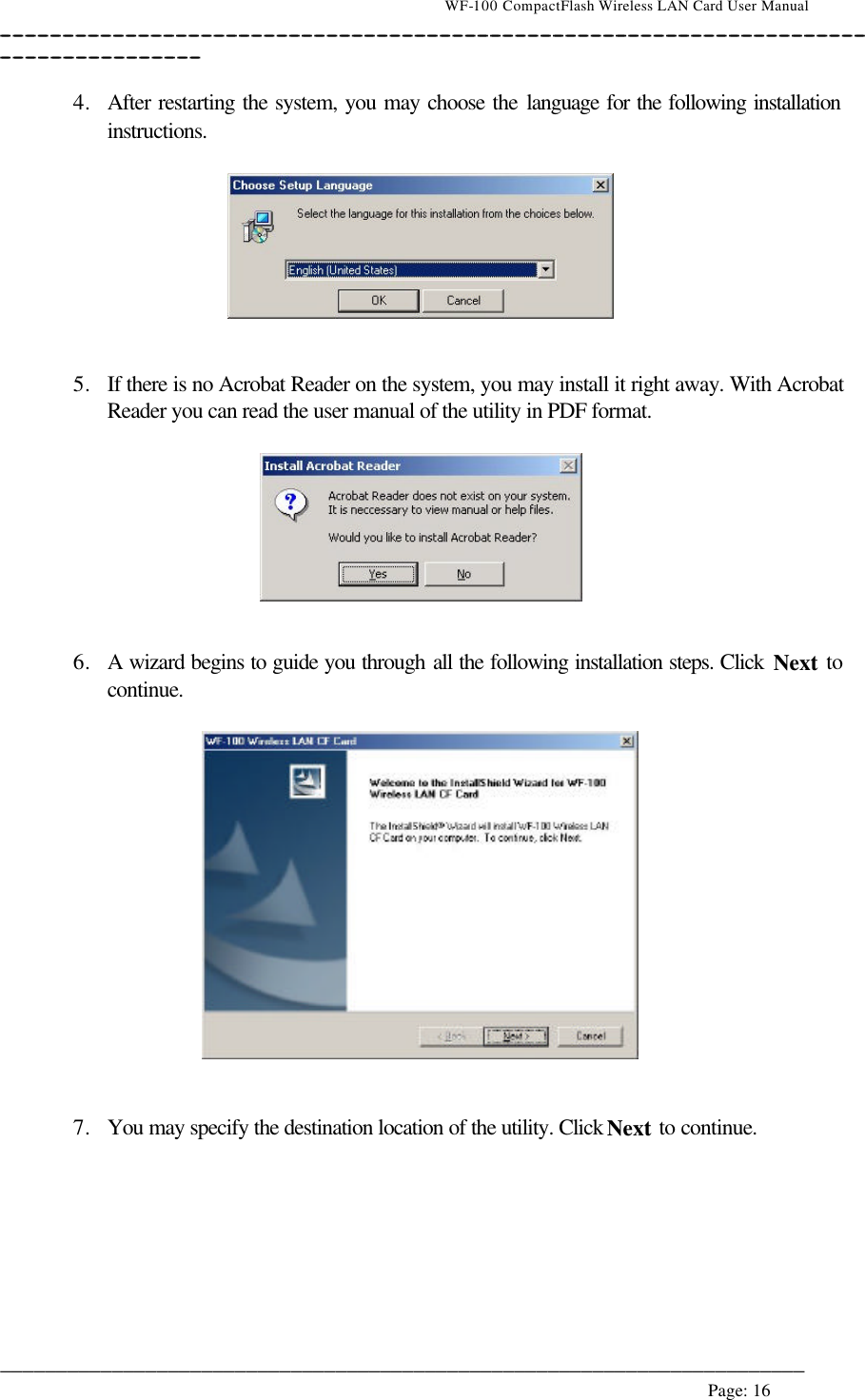                                    WF-100 CompactFlash Wireless LAN Card User Manual __________________________________________________________________________________________________________________________________________________________________________  ________________________________________________________________________  Page: 16    4. After restarting the system, you may choose the language for the following installation instructions.     5. If there is no Acrobat Reader on the system, you may install it right away. With Acrobat Reader you can read the user manual of the utility in PDF format.     6. A wizard begins to guide you through all the following installation steps. Click Next to continue.     7. You may specify the destination location of the utility. Click Next to continue.  