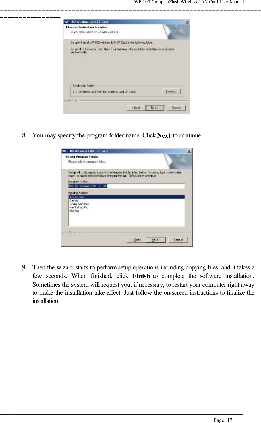                                    WF-100 CompactFlash Wireless LAN Card User Manual __________________________________________________________________________________________________________________________________________________________________________  ________________________________________________________________________  Page: 17      8. You may specify the program folder name. Click Next to continue.     9. Then the wizard starts to perform setup operations including copying files, and it takes a few seconds. When finished, click Finish to complete the software installation. Sometimes the system will request you, if necessary, to restart your computer right away to make the installation take effect. Just follow the on-screen instructions to finalize the installation.  