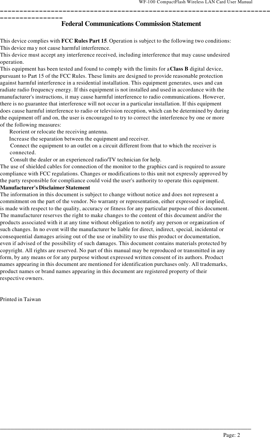                                    WF-100 CompactFlash Wireless LAN Card User Manual __________________________________________________________________________________________________________________________________________________________________________  ________________________________________________________________________  Page: 2   Federal Communications Commission Statement  This device complies with FCC Rules Part 15. Operation is subject to the following two conditions: This device ma y not cause harmful interference. This device must accept any interference received, including interference that may cause undesired operation. This equipment has been tested and found to comply with the limits for a Class B digital device, pursuant to Part 15 of the FCC Rules. These limits are designed to provide reasonable protection against harmful interference in a residential installation. This equipment generates, uses and can radiate radio frequency energy. If this equipment is not installed and used in accordance with the manufacturer&apos;s instructions, it may cause harmful interference to radio communications. However, there is no guarantee that interference will not occur in a particular installation. If this equipment does cause harmful interference to radio or television reception, which can be determined by during the equipment off and on, the user is encouraged to try to correct the interference by one or more of the following measures:    Reorient or relocate the receiving antenna.    Increase the separation between the equipment and receiver. Connect the equipment to an outlet on a circuit different from that to which the receiver is connected. Consult the dealer or an experienced radio/TV technician for help. The use of shielded cables for connection of the monitor to the graphics card is required to assure  compliance with FCC regulations. Changes or modifications to this unit not expressly approved by the party responsible for compliance could void the user&apos;s authority to operate this equipment. Manufacturer&apos;s Disclaimer Statement The information in this document is subject to change without notice and does not represent a commitment on the part of the vendor. No warranty or representation, either expressed or implied, is made with respect to the quality, accuracy or fitness for any particular purpose of this document. The manufacturer reserves the right to make changes to the content of this document and/or the products associated with it at any time without obligation to notify any person or organization of such changes. In no event will the manufacturer be liable for direct, indirect, special, incidental or consequential damages arising out of the use or inability to use this product or documentation, even if advised of the possibility of such damages. This document contains materials protected by copyright. All rights are reserved. No part of this manual may be reproduced or transmitted in any form, by any means or for any purpose without expressed written consent of its authors. Product names appearing in this document are mentioned for identification purchases only. All trademarks, product names or brand names appearing in this document are registered property of their respective owners.   Printed in Taiwan     