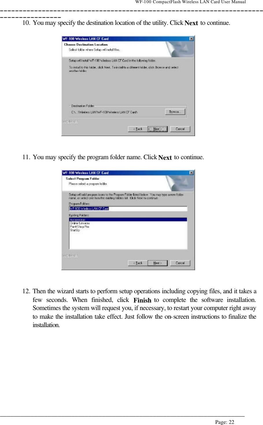                                    WF-100 CompactFlash Wireless LAN Card User Manual __________________________________________________________________________________________________________________________________________________________________________  ________________________________________________________________________  Page: 22   10. You may specify the destination location of the utility. Click Next to continue.     11. You may specify the program folder name. Click Next to continue.     12. Then the wizard starts to perform setup operations including copying files, and it takes a few seconds. When finished, click  Finish to complete the software installation. Sometimes the system will request you, if necessary, to restart your computer right away to make the installation take effect. Just follow the on-screen instructions to finalize the installation.  