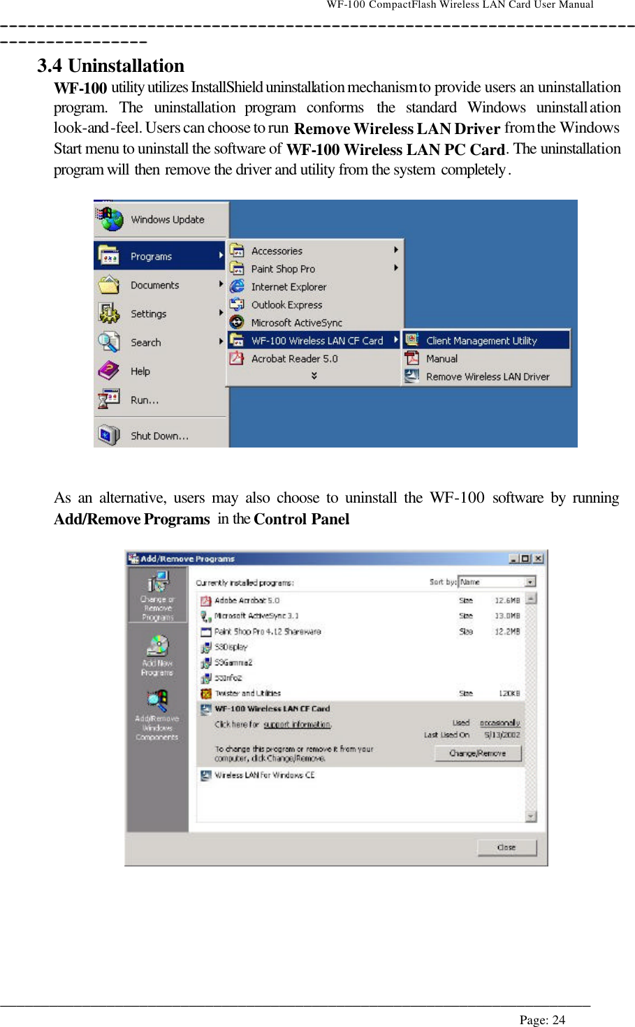                                   WF-100 CompactFlash Wireless LAN Card User Manual __________________________________________________________________________________________________________________________________________________________________________  ________________________________________________________________________  Page: 24   3.4 Uninstallation WF-100 utility utilizes InstallShield uninstallation mechanism to provide users an uninstallation program. The uninstallation program conforms the standard Windows uninstallation look-and-feel. Users can choose to run Remove Wireless LAN Driver from the Windows Start menu to uninstall the software of WF-100 Wireless LAN PC Card. The uninstallation program will then  remove the driver and utility from the system completely.      As an alternative, users may also choose to uninstall the WF-100  software by running Add/Remove Programs  in the Control Panel.     