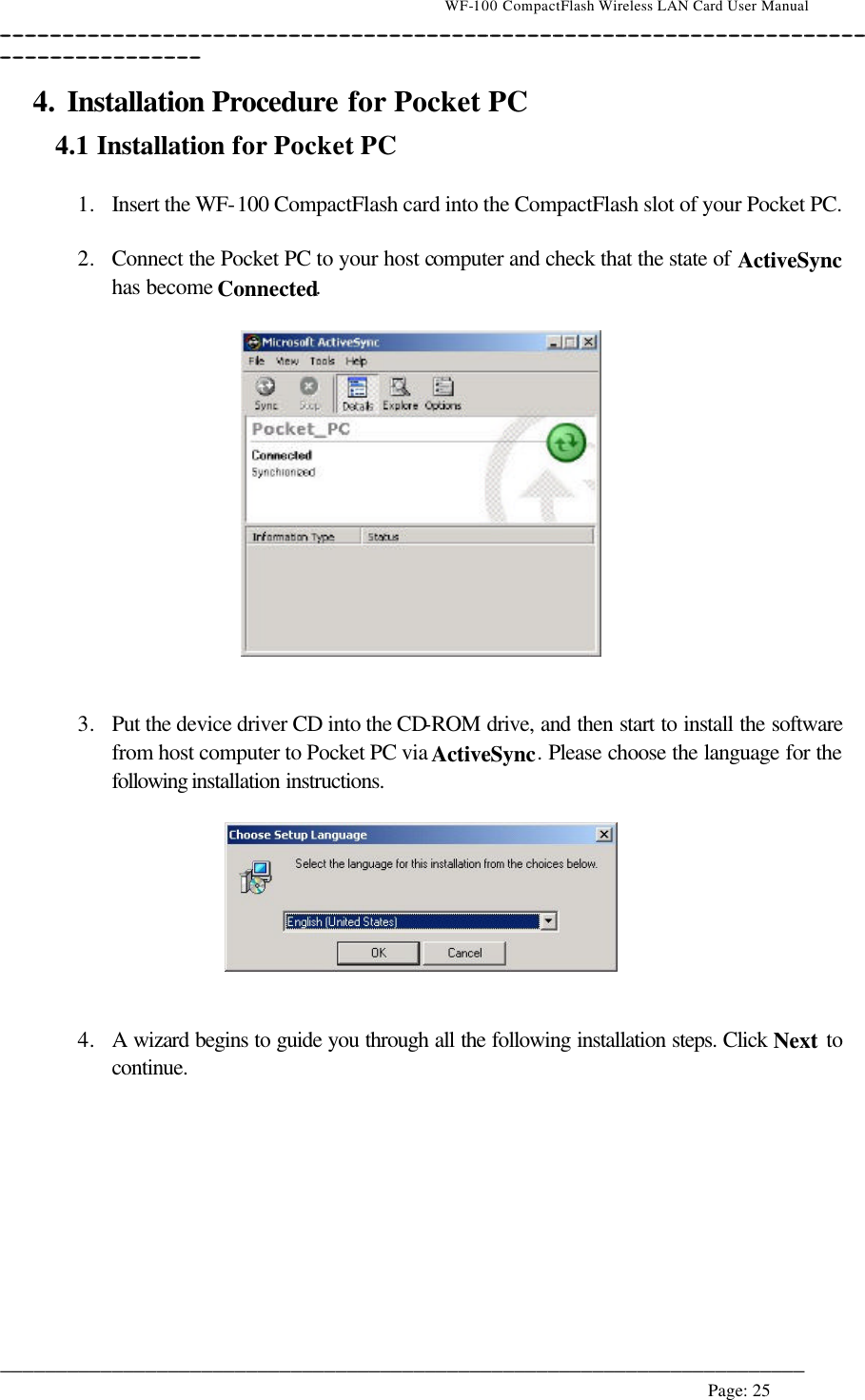                                    WF-100 CompactFlash Wireless LAN Card User Manual __________________________________________________________________________________________________________________________________________________________________________  ________________________________________________________________________  Page: 25   4. Installation Procedure for Pocket PC 4.1 Installation for Pocket PC  1. Insert the WF-100 CompactFlash card into the CompactFlash slot of your Pocket PC.  2. Connect the Pocket PC to your host computer and check that the state of ActiveSync has become Connected.      3. Put the device driver CD into the CD-ROM drive, and then start to install the software from host computer to Pocket PC via ActiveSync. Please choose the language for the following installation instructions.     4. A wizard begins to guide you through all the following installation steps. Click Next to continue.  
