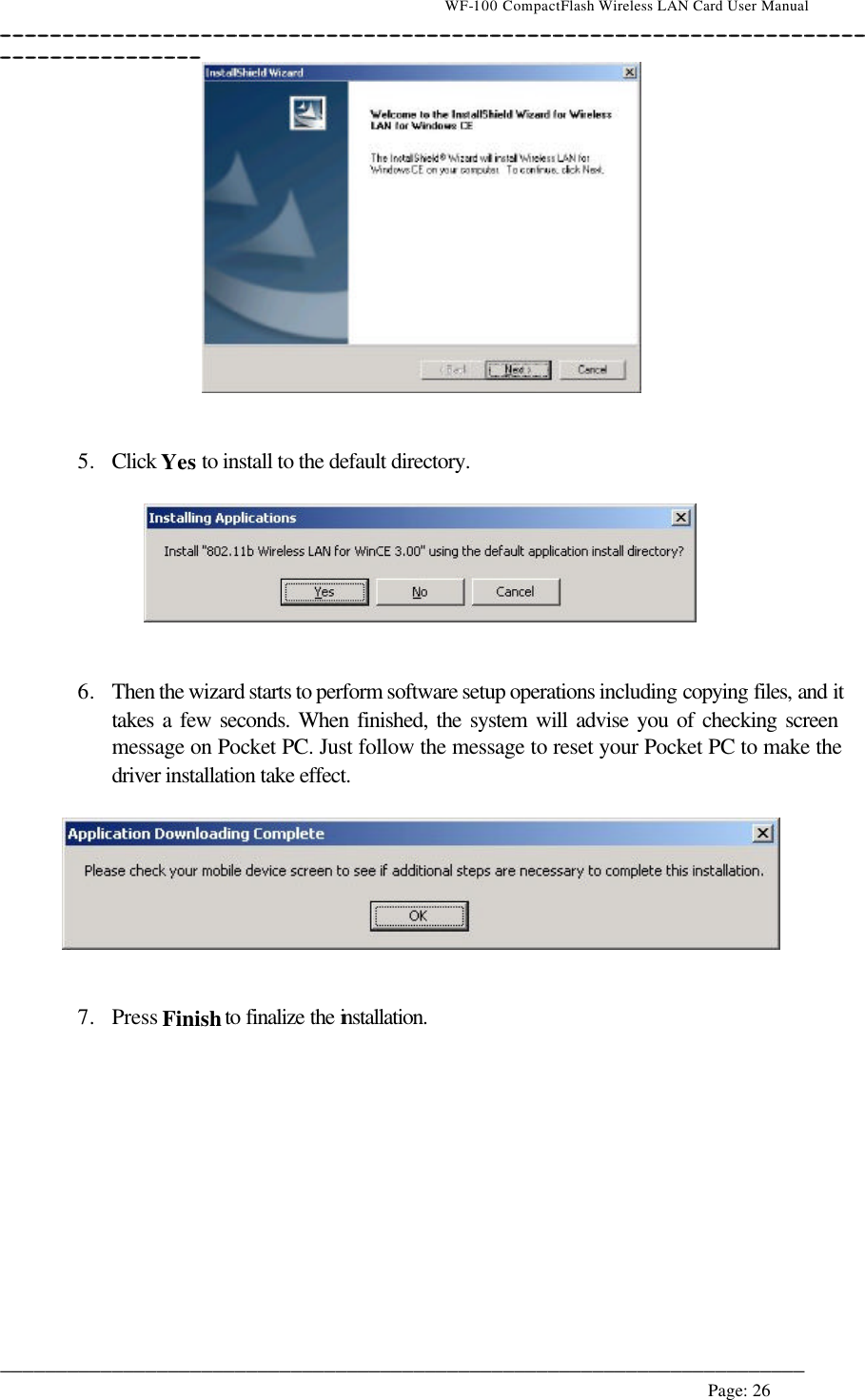                                    WF-100 CompactFlash Wireless LAN Card User Manual __________________________________________________________________________________________________________________________________________________________________________  ________________________________________________________________________  Page: 26      5. Click Yes to install to the default directory.     6. Then the wizard starts to perform software setup operations including copying files, and it takes a few seconds. When finished, the system will advise you of checking screen message on Pocket PC. Just follow the message to reset your Pocket PC to make the driver installation take effect.      7. Press Finish to finalize the installation.  