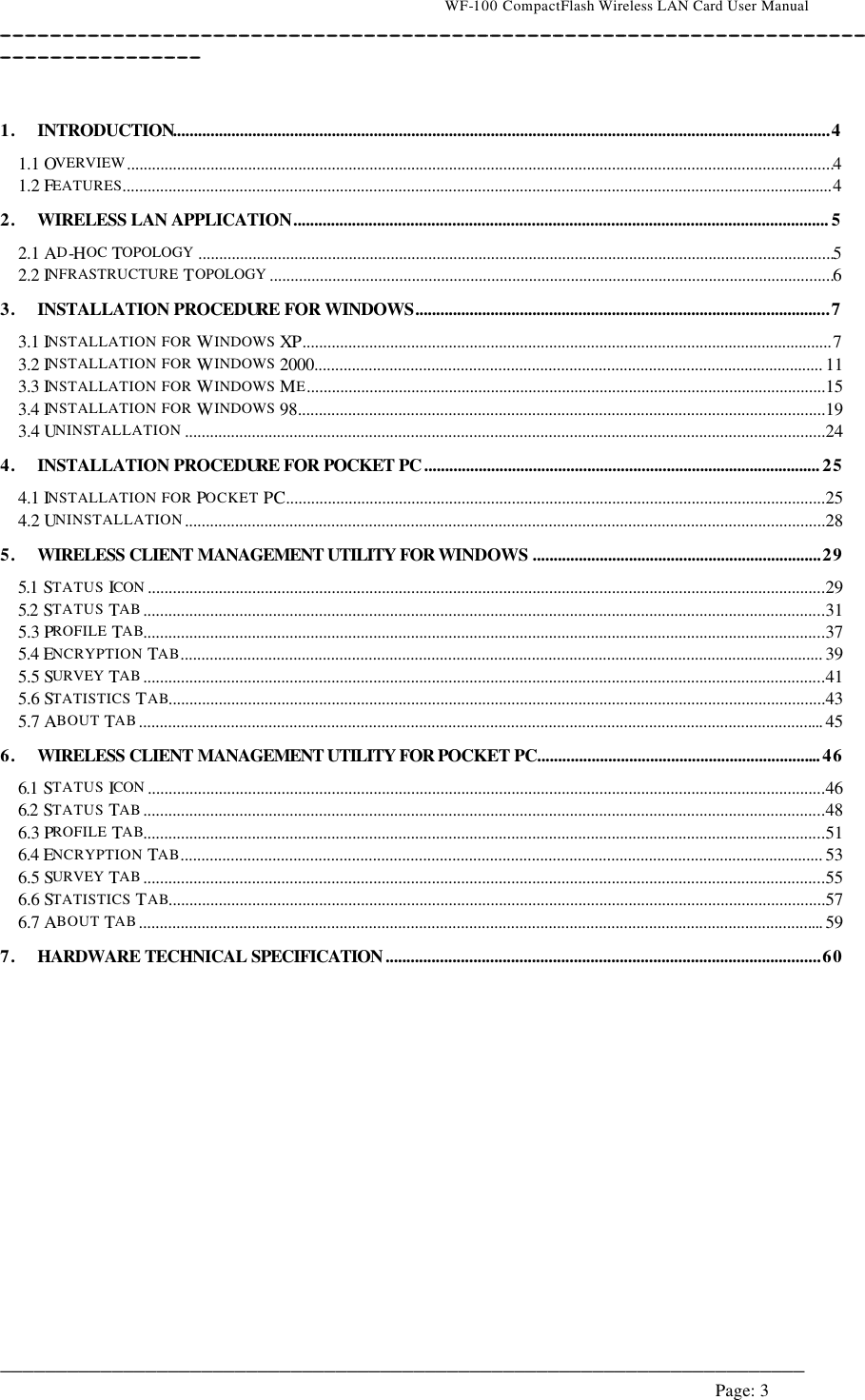                                    WF-100 CompactFlash Wireless LAN Card User Manual __________________________________________________________________________________________________________________________________________________________________________  ________________________________________________________________________  Page: 3    1. INTRODUCTION.............................................................................................................................................................4 1.1 OVERVIEW.........................................................................................................................................................................4 1.2 FEATURES..........................................................................................................................................................................4 2. WIRELESS LAN APPLICATION................................................................................................................................ 5 2.1 AD-HOC TOPOLOGY ........................................................................................................................................................5 2.2 INFRASTRUCTURE TOPOLOGY .......................................................................................................................................6 3. INSTALLATION PROCEDURE FOR WINDOWS...................................................................................................7 3.1 INSTALLATION FOR WINDOWS  XP...............................................................................................................................7 3.2 INSTALLATION FOR WINDOWS  2000.......................................................................................................................... 11 3.3 INSTALLATION FOR WINDOWS  ME............................................................................................................................15 3.4 INSTALLATION FOR WINDOWS  98..............................................................................................................................19 3.4 UNINSTALLATION .........................................................................................................................................................24 4. INSTALLATION PROCEDURE FOR POCKET PC ............................................................................................... 25 4.1 INSTALLATION FOR POCKET PC.................................................................................................................................25 4.2 UNINSTALLATION.........................................................................................................................................................28 5. WIRELESS CLIENT MANAGEMENT UTILITY FOR WINDOWS .....................................................................29 5.1 STATUS ICON ..................................................................................................................................................................29 5.2 STATUS TAB...................................................................................................................................................................31 5.3 PROFILE TAB...................................................................................................................................................................37 5.4 ENCRYPTION TAB.......................................................................................................................................................... 39 5.5 SURVEY TAB...................................................................................................................................................................41 5.6 STATISTICS  TAB.............................................................................................................................................................43 5.7 ABOUT TAB.................................................................................................................................................................... 45 6. WIRELESS CLIENT MANAGEMENT UTILITY FOR POCKET PC.................................................................... 46 6.1 STATUS ICON ..................................................................................................................................................................46 6.2 STATUS TAB...................................................................................................................................................................48 6.3 PROFILE TAB...................................................................................................................................................................51 6.4 ENCRYPTION TAB.......................................................................................................................................................... 53 6.5 SURVEY TAB...................................................................................................................................................................55 6.6 STATISTICS  TAB.............................................................................................................................................................57 6.7 ABOUT TAB.................................................................................................................................................................... 59 7. HARDWARE TECHNICAL SPECIFICATION ........................................................................................................60    