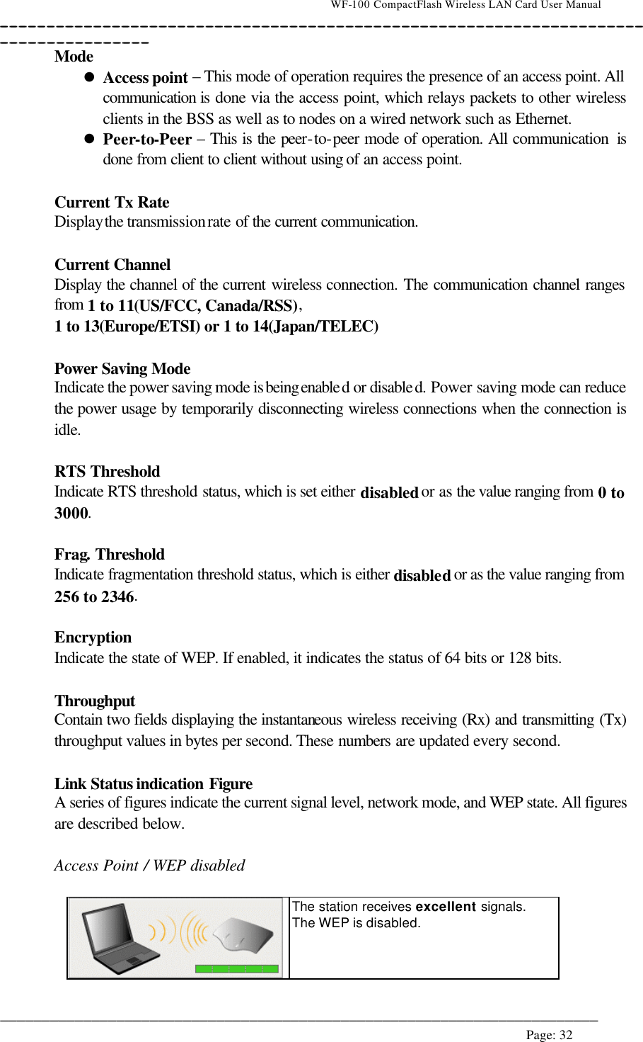                                    WF-100 CompactFlash Wireless LAN Card User Manual __________________________________________________________________________________________________________________________________________________________________________  ________________________________________________________________________  Page: 32   Mode  l Access point – This mode of operation requires the presence of an access point. All communication  is done via the access point, which relays packets to other wireless clients in the BSS as well as to nodes on a wired network such as Ethernet. l Peer-to-Peer – This is the peer-to-peer mode of operation. All communication  is done from client to client without using of an access point.   Current Tx Rate Display the transmission rate of the current communication.  Current Channel Display the channel of the current wireless connection. The communication channel ranges from  1 to 11(US/FCC, Canada/RSS), 1 to 13(Europe/ETSI) or 1 to 14(Japan/TELEC)   Power Saving Mode  Indicate the power saving mode is being enabled or disabled. Power saving mode can reduce the power usage by temporarily disconnecting wireless connections when the connection is idle.  RTS Threshold Indicate RTS threshold status, which is set either disabled or as the value ranging from 0 to 3000.  Frag. Threshold Indicate fragmentation threshold status, which is either disabled or as the value ranging from 256 to 2346.  Encryption Indicate the state of WEP. If enabled, it indicates the status of 64 bits or 128 bits.  Throughput Contain two fields displaying the instantaneous wireless receiving (Rx) and transmitting (Tx) throughput values in bytes per second. These numbers are updated every second.  Link Status indication Figure A series of figures indicate the current signal level, network mode, and WEP state. All figures are described below.  Access Point / WEP disabled    The station receives excellent  signals.  The WEP is disabled. 