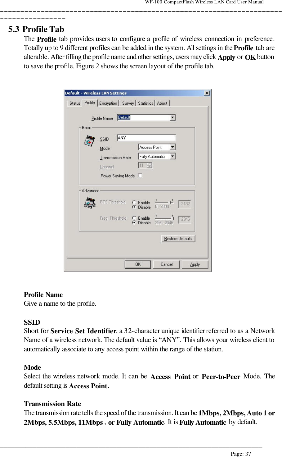                                    WF-100 CompactFlash Wireless LAN Card User Manual __________________________________________________________________________________________________________________________________________________________________________  ________________________________________________________________________  Page: 37   5.3 Profile Tab  The Profile tab provides users to configure a profile of wireless connection in preference. Totally up to 9 different profiles can be added in the system. All settings in the Profile tab are alterable. After filling the profile name and other settings, users may click Apply or OK button to save the profile. Figure 2 shows the screen layout of the profile tab.      Profile Name  Give a name to the profile.   SSID Short for Service Set Identifier, a 32-character unique identifier referred to as a Network Name of a wireless network. The default value is “ANY”. This allows your wireless client to automatically associate to any access point within the range of the station.  Mode  Select the wireless network mode. It can be Access Point or Peer-to-Peer Mode. The default setting is Access Point.  Transmission Rate The transmission rate tells the speed of the transmission. It can be 1Mbps, 2Mbps, Auto 1 or 2Mbps, 5.5Mbps, 11Mbps , or  Fully Automatic. It is Fully Automatic by default.  