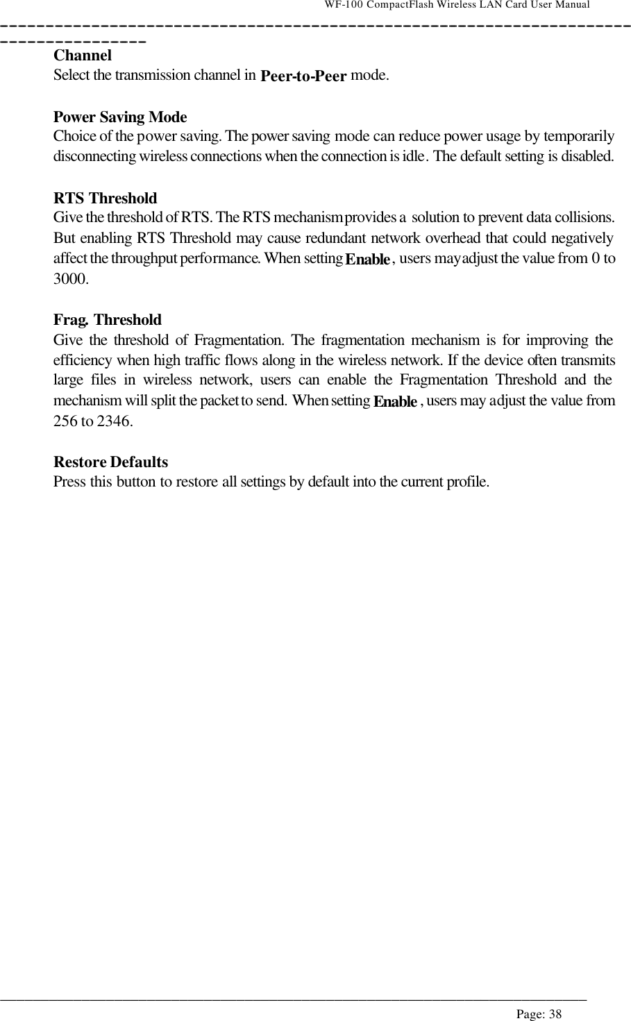                                    WF-100 CompactFlash Wireless LAN Card User Manual __________________________________________________________________________________________________________________________________________________________________________  ________________________________________________________________________  Page: 38   Channel Select the transmission channel in Peer-to-Peer mode.  Power Saving Mode  Choice of the power saving. The power saving mode can reduce power usage by temporarily disconnecting wireless connections when the connection is idle. The default setting is disabled.  RTS Threshold Give the threshold of RTS. The RTS mechanism provides a solution to prevent data collisions. But enabling RTS Threshold may cause redundant network overhead that could negatively affect the throughput performance. When setting Enable, users may adjust the value from 0 to 3000.  Frag. Threshold Give the threshold of Fragmentation. The fragmentation mechanism is for improving the efficiency when high traffic flows along in the wireless network. If the device often transmits large files in wireless network, users can enable the Fragmentation Threshold and the mechanism will split the packet to send. When setting Enable , users may adjust the value from 256 to 2346.  Restore Defaults Press this button to restore all settings by default into the current profile.  