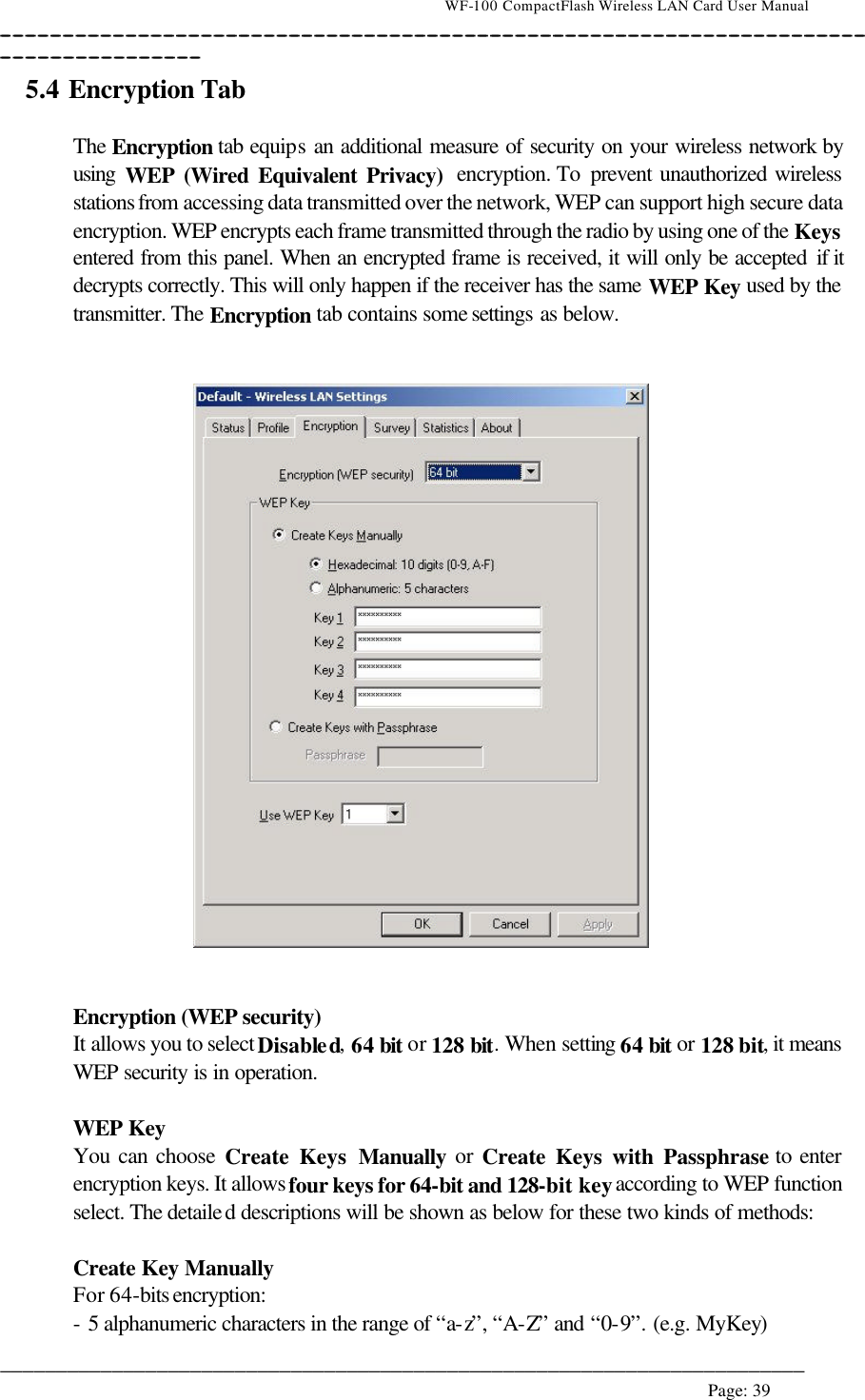                                    WF-100 CompactFlash Wireless LAN Card User Manual __________________________________________________________________________________________________________________________________________________________________________  ________________________________________________________________________  Page: 39   5.4 Encryption Tab   The Encryption tab equips an additional measure of security on your wireless network by using  WEP (Wired Equivalent Privacy)  encryption. To  prevent unauthorized wireless stations from accessing data transmitted over the network, WEP can support high secure data encryption. WEP encrypts each frame transmitted through the radio by using one of the Keys entered from this panel. When an encrypted frame is received, it will only be accepted if it decrypts correctly. This will only happen if the receiver has the same WEP Key used by the transmitter. The Encryption tab contains some settings as below.      Encryption (WEP security) It allows you to select Disabled, 64 bit or 128 bit. When setting 64 bit or 128 bit, it means WEP security is in operation.  WEP Key You can choose Create Keys Manually or Create Keys with Passphrase to enter encryption keys. It allows four keys for 64-bit and 128-bit key according to WEP function select. The detailed descriptions will be shown as below for these two kinds of methods:  Create Key Manually For 64-bits encryption:  - 5 alphanumeric characters in the range of “a-z”, “A-Z” and “0-9”. (e.g. MyKey) 