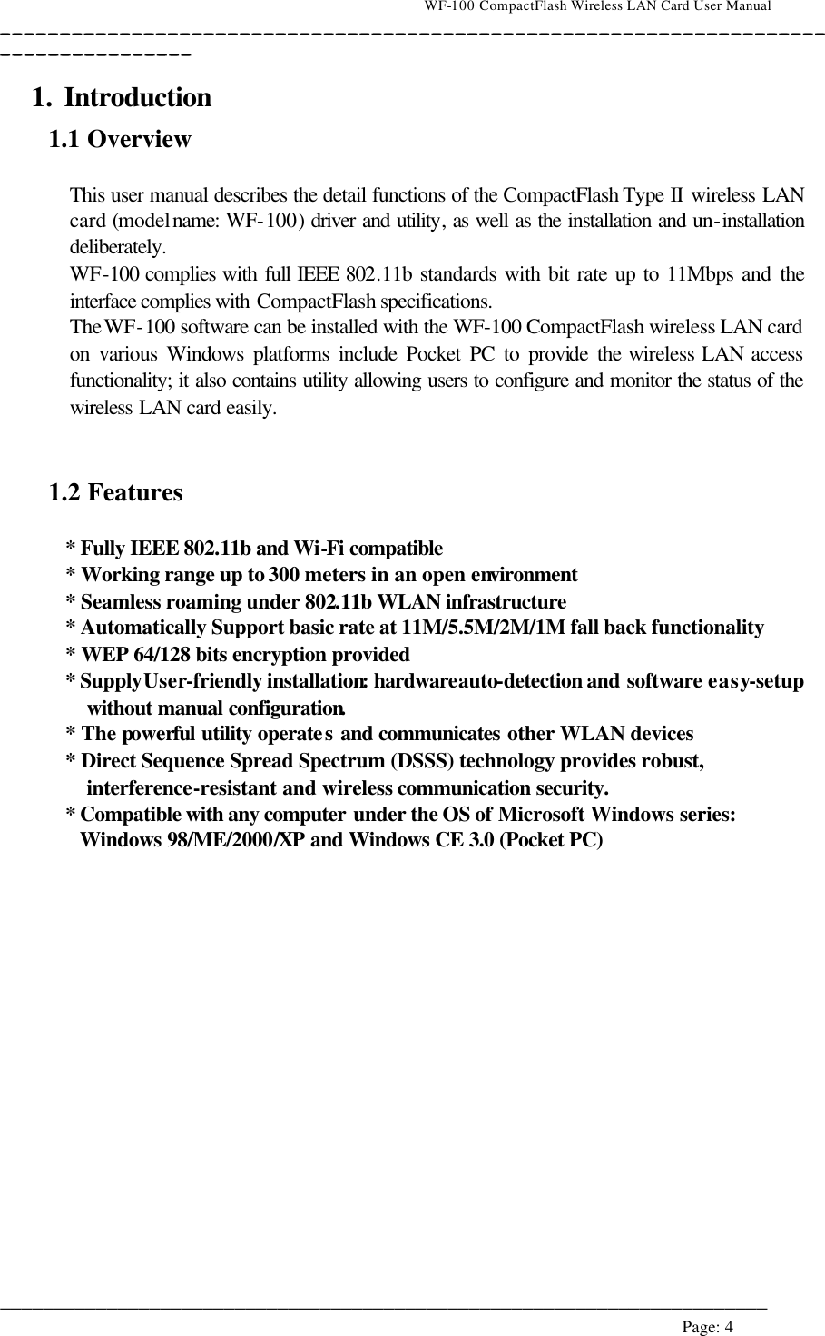                                    WF-100 CompactFlash Wireless LAN Card User Manual __________________________________________________________________________________________________________________________________________________________________________  ________________________________________________________________________  Page: 4   1. Introduction 1.1 Overview  This user manual describes the detail functions of the CompactFlash Type II wireless LAN card (model name: WF-100) driver and utility, as well as the installation and un-installation deliberately. WF-100 complies with full IEEE 802.11b standards with bit rate up to 11Mbps and the interface complies with CompactFlash specifications. The WF-100 software can be installed with the WF-100 CompactFlash wireless LAN card on various Windows platforms include Pocket PC to provide  the wireless LAN access functionality; it also contains utility allowing users to configure and monitor the status of the wireless LAN card easily.   1.2 Features  * Fully IEEE 802.11b and Wi-Fi compatible * Working range up to 300 meters in an open environment * Seamless roaming under 802.11b WLAN infrastructure * Automatically Support basic rate at 11M/5.5M/2M/1M fall back functionality * WEP 64/128 bits encryption provided * Supply User-friendly installation: hardware auto-detection and software easy-setup without manual configuration. * The powerful utility operates and communicates other WLAN devices * Direct Sequence Spread Spectrum (DSSS) technology provides robust, interference-resistant and wireless communication security. * Compatible with any computer under the OS of Microsoft Windows series: Windows 98/ME/2000/XP and Windows CE 3.0 (Pocket PC)  